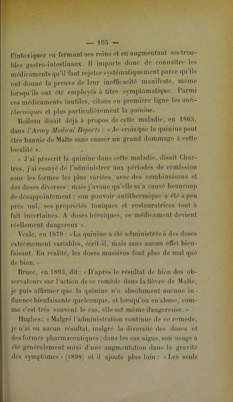 l’intoxiquer en fermant ses reins et en augmentant ses trou- bles gastro-intestinaux. Il importe donc de connaître les médicaments qu’il faut rejeter systématiquement pai ce qu ils ont donné la preuve de leur inefficacité manifeste, même lorsqu’ils ont été employés à titre symptomatique. Parmi ces médicaments inutiles, citons en première ligne les ctnti- thermiques et plus particulièrement la quinine. Boileau disait déjà à propos de cette maladie, en 1865, dans l'Army Médirai Reports : « Je crois que la quinine peut être bannie de Malte sans causer un grand dommage à cette localité ». « J’ai prescrit la quinine dans cette maladie, disait Char- tres, j’ai essayé de l’administrer aux périodes de rémission sous les formes les plus variées, avec des combinaisons et des doses diverses: mais j’avoue qu’elle m’a causé beaucoup de désappointement ; son pouvoir antithermique a été à peu près nul, ses propriétés toniques et restauratrices tout à fait incertaines. A doses héroïques, ce médicament devient réellement dangereux ». Veale, en 1879 : «La quinine a été administrée à des doses extrêmement variables, écrit-il, mais sans aucun effet bien- faisant. En réalité, les doses massives font plus de mal que de bien.» Bruce, en 1893, dit: « D’après le résultat de bien des ob- servateurs sur l’action de ce remède dans la fièvre de Malte, je puis affirmer que la quinine n’a absolument aucune in- fluence bienfaisante quelconque, et lorsqu’on en abuse, com- me c’est très souvent le cas, elle est même dangereuse. » Hughes: « Malgré l’administration continue de ce remède, je n’ai eu aucun résultat, malgré la, diversité des doses et des formes pharmaceutiques ; dans les cas aigus, son usage a été généralement suivi d’une augmentation dans la gravité des symptômes » (1898) et il ajoute plus loin : «Les seuls