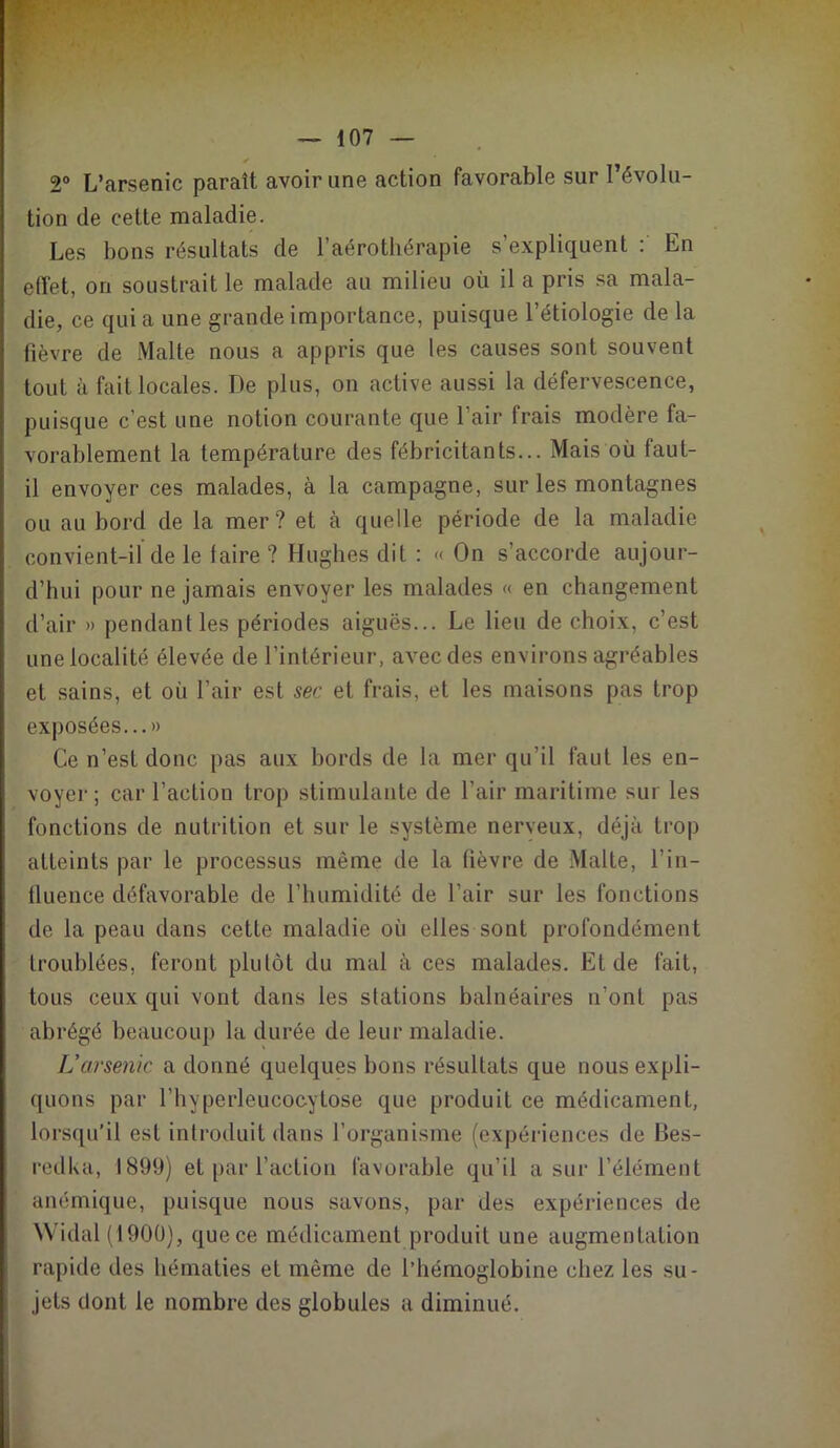 * 2° L’arsenic paraît avoir une action favorable sur l’évolu- tion de cette maladie. Les bons résultats de l’aérothérapie s’expliquent : En effet, on soustrait le malade au milieu où il a pris sa mala- die, ce qui a une grande importance, puisque l’étiologie de la lièvre de Malle nous a appris que les causes sont souvent tout à fait locales. De plus, on active aussi la défervescence, puisque c’est une notion courante que l’air frais modère fa- vorablement la température des fébricitants... Mais où faut- il envoyer ces malades, à la campagne, sur les montagnes ou au bord de la mer ? et à quelle période de la maladie convient-il de le faire ? Hughes dit : « On s’accorde aujour- d’hui pour ne jamais envoyer les malades « en changement d’air » pendant les périodes aiguës... Le lieu de choix, c’est une localité élevée de l’intérieur, avec des environs agréables et sains, et où l’air est sec et frais, et les maisons pas trop exposées... » Ce n’est donc pas aux bords de la mer qu’il faut les en- voyer; car l’action trop stimulante de l’air maritime sur les fonctions de nutrition et sur le système nerveux, déjà trop atteints par le processus même de la fièvre de Malte, l'in- fluence défavorable de l’humidité de l’air sur les fonctions de la peau dans cette maladie où elles sont profondément troublées, feront plutôt du mal à ces malades. Et de fait, tous ceux qui vont dans les stations balnéaires n’ont pas abrégé beaucoup la durée de leur maladie. L’arsenic a donné quelques bons résultats que nous expli- quons par l’hyperleucocytose que produit ce médicament, lorsqu’il est introduit dans l’organisme (expériences de Bes- redka, 1899) et par l’action favorable qu’il a sur l’élément anémique, puisque nous savons, par des expériences de Widal (1900), que ce médicament produit une augmentation rapide des hématies et même de l’hémoglobine chez les su- jets dont le nombre des globules a diminué.