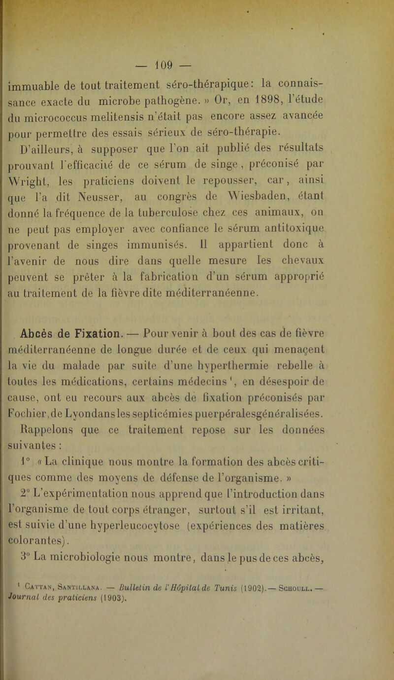 immuable de tout traitement séro-thérapique: la connais- sance exacte du microbe pathogène. » Or, en 1898, l'étude du micrococcus melitensis n'était pas encore assez avancée pour permettre des essais sérieux de séro-thérapie. D’ailleurs, a supposer que l’on ait publié des résultats prouvant l'efficacité de ce sérum de singe, préconisé par Wright, les praticiens doivent le repousser, car, ainsi que l’a dit Neusser, au congrès de Wiesbaden, étant donné la fréquence de la tuberculose chez ces animaux, on ne peut pas employer avec confiance le sérum antitoxique provenant de singes immunisés. 11 appartient donc à l’avenir de nous dire dans quelle mesure les chevaux peuvent se prêter à la fabrication d’un sérum approprié au traitement de la fièvre dite méditerranéenne. Abcès de Fixation. — Pour venir à bout des cas de fièvre méditerranéenne de longue durée et de ceux qui menaçent la vie du malade par suite d’une hyperthermie rebelle à toutes les médications, certains médecins1, en désespoir de cause, ont eu recours aux abcès de fixation préconisés par Pochier.de Lyondansles septicémies puerpéralesgénéralisées. Rappelons que ce traitement repose sur les données suivantes : 1° «La clinique nous montre la formation des abcèscriti- ques comme des moyens de défense de l’organisme. » 2° L’expérimentation nous apprend que l’introduction dans l’organisme de tout corps étranger, surtout s’il est irritant, est suivie d’une hyperleucocytose (expériences des matières colorantes). 3° La microbiologie nous montre, dans le pus de ces abcès, 1 Cattan, Santii.lana. — Bulletin de i Hôpital de Tunis (1902).— Schoull.— Journal des praticiens (1903).