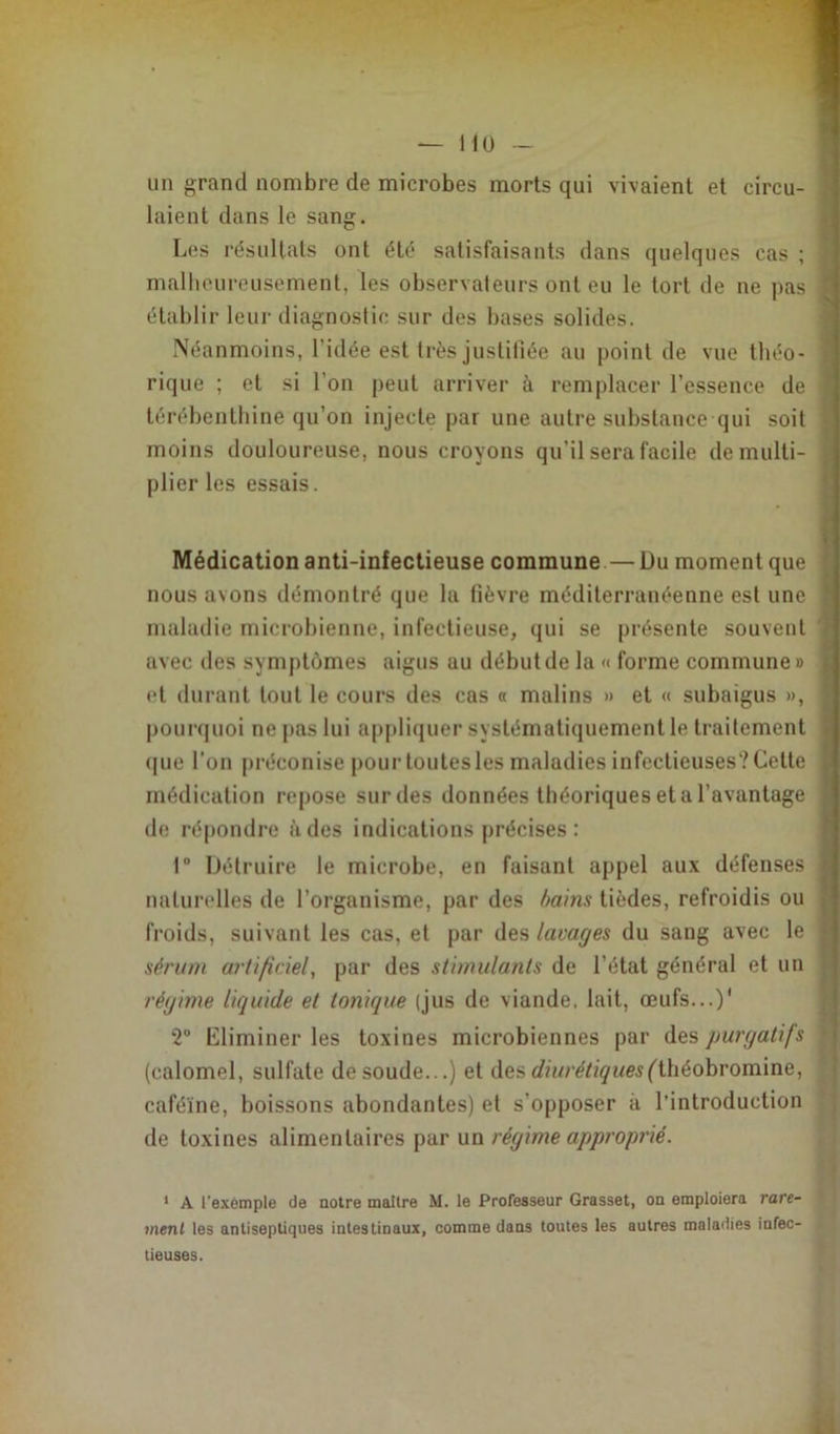 un grand nombre de microbes morts qui vivaient et circu- laient dans le sang. Les résultats ont été satisfaisants dans quelques cas ; malheureusement, les observateurs ont eu le tort de ne pas établir leur diagnostic sur des bases solides. Néanmoins, l’idée est très justifiée au point de vue théo- rique ; et si l’on peut arriver à remplacer l’essence de térébenthine qu’on injecte par une autre substance qui soit moins douloureuse, nous croyons qu’il sera facile démulti- plier les essais. Médication anti-infectieuse commune—Du moment que nous avons démontré que la tièvre méditerranéenne est une maladie microbienne, infectieuse, qui se présente souvent avec des symptômes aigus au début de la « forme commune » et durant tout le cours des cas « malins » et « subaigus », pourquoi ne pas lui appliquer systématiquement le traitement que l'on préconise pour toutes les maladies infectieuses? Celte médication repose sur des données théoriques et a l’avantage de répondre à des indications précises: 1° Détruire le microbe, en faisant appel aux défenses naturelles de l’organisme, par des bains tièdes, refroidis ou froids, suivant les cas, et par des lavages du sang avec le sérum artificiel, par des stimulants de l’état général et un régime liquide et tonique (jus de viande, lait, œufs...)' 2° Eliminer les toxines microbiennes par des purgatifs (calomel, sulfate de soude...) et des diurétiques (faèohvoicùnz, caféine, boissons abondantes) et s’opposer à l’introduction de toxines alimentaires par un régime approprié. 1 A l'exemple de notre maître M. le Professeur Grasset, on emploiera rare- ment les antiseptiques intestinaux, comme dans toutes les autres maladies infec- tieuses.
