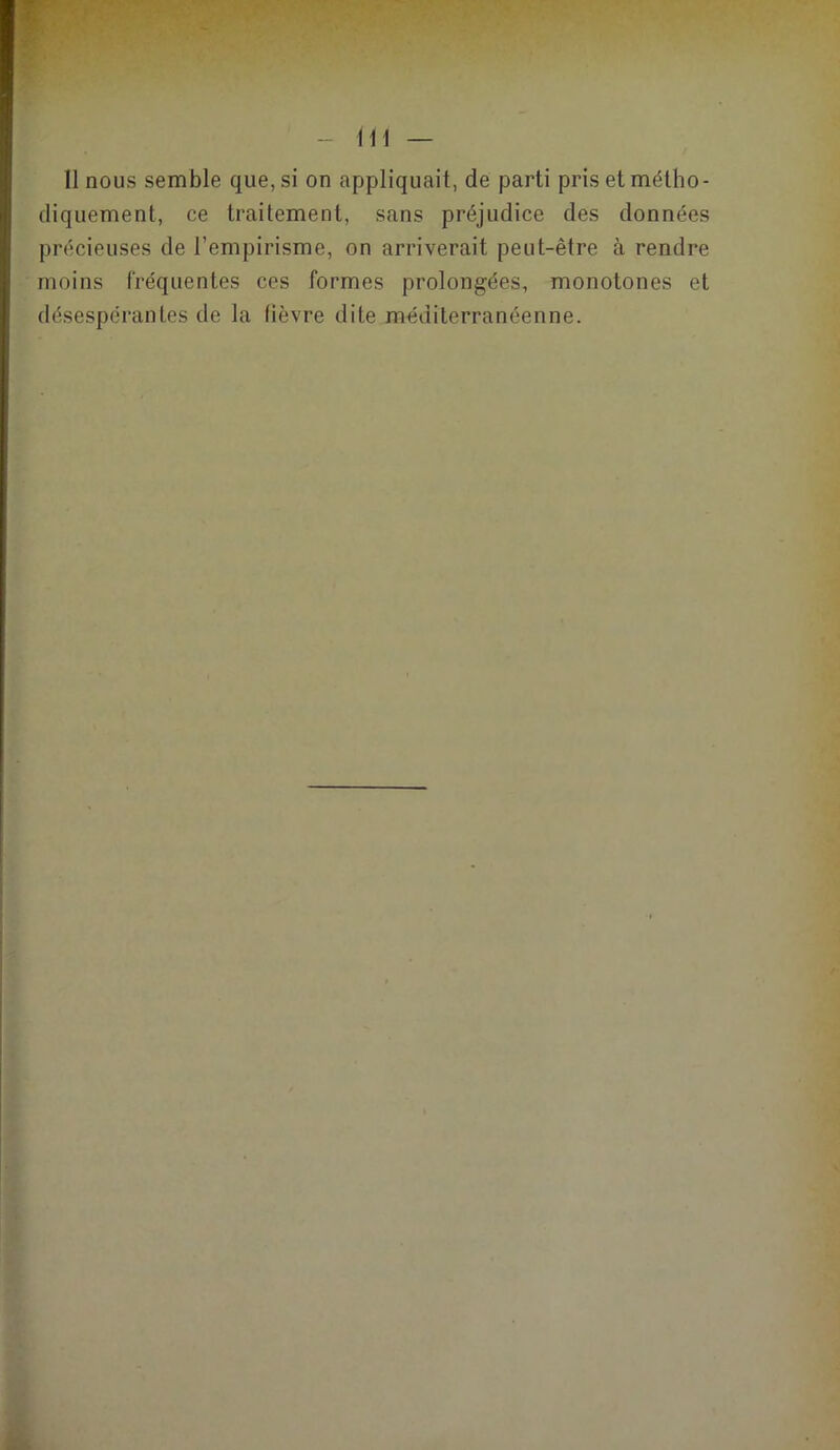 Il nous semble que, si on appliquait, de parti pris et métho- diquement, ce traitement, sans préjudice des données précieuses de l’empirisme, on arriverait peut-être à rendre moins fréquentes ces formes prolongées, monotones et désespérantes de la fièvre dite méditerranéenne.