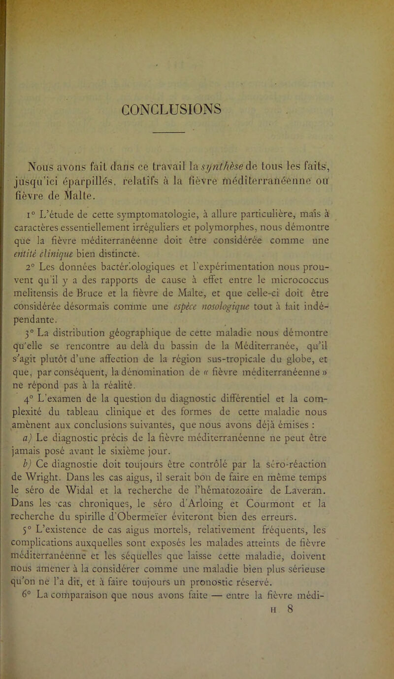 CONCLUSIONS Nous avons fait clans ce travail la synthèse de tous tes faits, jusqu’ici éparpillés, relatifs à la fièvre méditerranéenne ou fièvre de Malte. i° L’étude de cette symptomatologie, à allure particulière, mais à caractères essentiellement irréguliers et polymorphes, nous démontre que la fièvre méditerranéenne doit être considérée comme une entité clinique bien distincte. 2° Les données bactériologiques et l'expérimentation nous prou- vent qu'il y a des rapports de cause à effet entre le micrococcus melitensis de Bruce et la fièvre de Malte, et que celle-ci doit être considérée désormais comme une espèce nosologique tout à fait indé- pendante. 3° La distribution géographique de cette maladie nous démontre qu’elle se rencontre au delà du bassin de la Méditerranée, qu’il s’agit plutôt d’une affection de la région sus-tropicale du globe, et que, par conséquent, la dénomination de « fièvre méditerranéenne» ne répond pas à la réalité. 4° L’examen de la question du diagnostic différentiel et la com- plexité du tableau clinique et des formes de cette maladie nous amènent aux conclusions suivantes, que nous avons déjà émises : a) Le diagnostic précis de la fièvre méditerranéenne ne peut être jamais posé avant le sixième jour. b) Ce diagnostic doit toujours être contrôlé par la séro-réaction de Wright. Dans les cas aigus, il serait bon de faire en même temps le séro de Widal et la recherche de l’hématozoaire de Laveran. Dans les cas chroniques, le séro d'Arloing et Courmont et la recherche du spirille d'Obermeïer éviteront bien des erreurs. 5° L’existence de cas aigus mortels, relativement fréquents, les complications auxquelles sont exposés les malades atteints de fièvre méditerranéenne et les séquelles que laisse cette maladie, doivent nous amener à la considérer comme une maladie bien plus sérieuse qu’on ne l’a dit, et à faire toujours un pronostic réservé. 6° La comparaison que nous avons faite — entre la fièvre médi- H 8