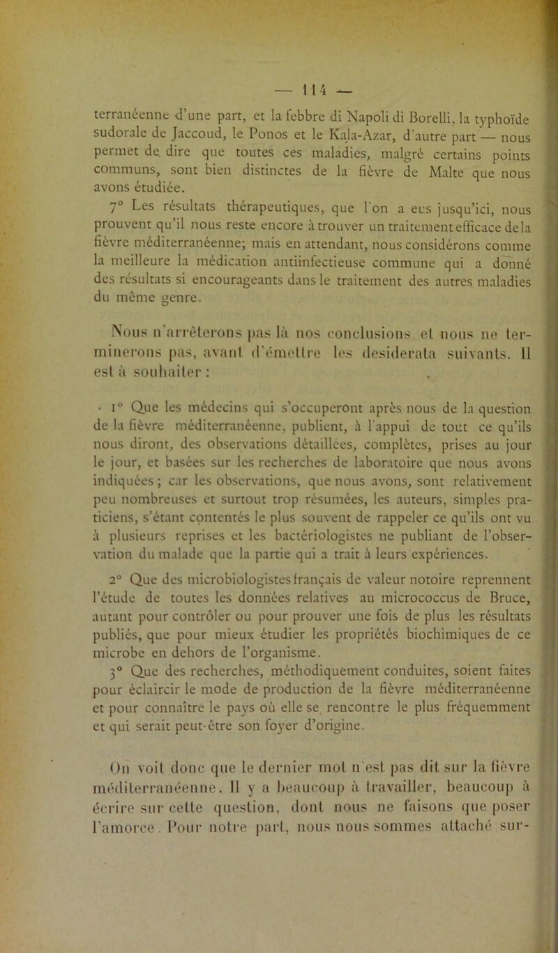 terranéenne d’une part, et la febbre di Napoli di Borelli, la typhoïde sudorale de Jaccoud, le Ponos et le Kaja-Azar, d'autre part — nous permet de. dire que toutes ces maladies, malgré certains points communs, sont bien distinctes de la fièvre de Malte que nous avons étudiée. 7° Les résultats thérapeutiques, que l'on a eus jusqu’ici, nous prouvent qu’il nous reste encore à trouver un traitement efficace delà fièvre méditerranéenne; mais en attendant, nous considérons comme la meilleure la médication antiinfectieuse commune qui a donné des résultats si encourageants dans le traitement des autres maladies du même genre. Nous n arrêterons pas là nos conclusions et nous ne ter- minerons pas, avant d émettre les desiderata suivants. 11 esta souhaiter: • i° Que les médecins qui s’occuperont après nous de la question de la fièvre méditerranéenne, publient, à l'appui de tout ce qu’ils nous diront, des observations détaillées, complètes, prises au jour le jour, et basées sur les recherches de laboratoire que nous avons indiquées; car les observations, que nous avons, sont relativement peu nombreuses et surtout trop résumées, les auteurs, simples pra- ticiens, s’étant contentés le plus souvent de rappeler ce qu’ils ont vu à plusieurs reprises et les bactériologistes ne publiant de l’obser- vation du malade que la partie qui a trait à leurs expériences. 2° Que des microbiologistes français de valeur notoire reprennent l’étude de toutes les données relatives au micrococcus de Bruce, autant pour contrôler ou pour prouver une fois de plus les résultats publiés, que pour mieux étudier les propriétés biochimiques de ce microbe en dehors de l’organisme. 3° Que des recherches, méthodiquement conduites, soient faites pour éclaircir le mode de production de la fièvre méditerranéenne et pour connaître le pays où elle se rencontre le plus fréquemment et qui serait peut-être son foyer d’origine. On voit donc que le dernier mol n est pas dit sur la fièvre . méditerranéenne. Il y a beaucoup à travailler, beaucoup à écrire sur celte question, dont nous ne faisons que poser l’amorce. Pour notre part, nous nous sommes attaché sur-