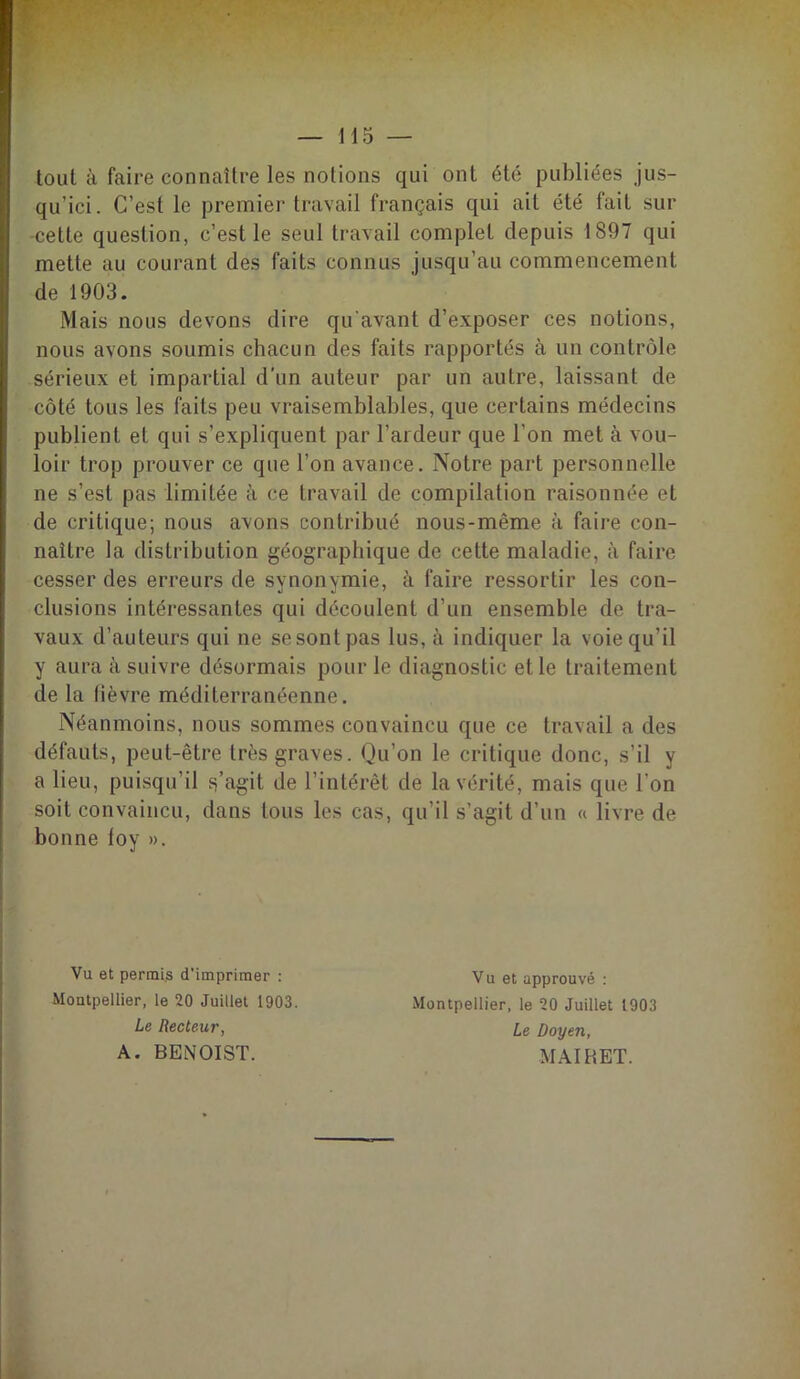 tout à faire connaître les notions qui ont été publiées jus- qu’ici. C’est le premier travail français qui ait été fait sur -cette question, c’est le seul travail complet depuis 1897 qui mette au courant des faits connus jusqu’au commencement de 1903. Mais nous devons dire qu'avant d’exposer ces notions, nous avons soumis chacun des faits rapportés à un contrôle sérieux et impartial d'un auteur par un autre, laissant de côté tous les faits peu vraisemblables, que certains médecins publient et qui s’expliquent par l’ardeur que l’on met à vou- loir trop prouver ce que l’on avance. Notre part personnelle ne s’est pas limitée à ce travail de compilation raisonnée et de critique; nous avons contribué nous-même à faire con- naître la distribution géographique de cette maladie, à faire cesser des erreurs de synonymie, à faire ressortir les con- clusions intéressantes qui découlent d’un ensemble de tra- vaux d’auteurs qui ne sesontpas lus, à indiquer la voie qu’il y aura à suivre désormais pour le diagnostic et le traitement de la lièvre méditerranéenne. Néanmoins, nous sommes convaincu que ce travail a des défauts, peut-être très graves. Qu’on le critique donc, s’il y a lieu, puisqu’il s’agit de 1 intérêt de la vérité, mais que l'on soit convaincu, dans tous les cas, qu’il s’agit d’un « livre de bonne foy ». Vu et permis d’imprimer : Montpellier, le 20 Juillet 1903. Le Recteur, A. BENOIST. Vu et approuvé : Montpellier, le 20 Juillet 1903 Le Doyen, MAIRET.