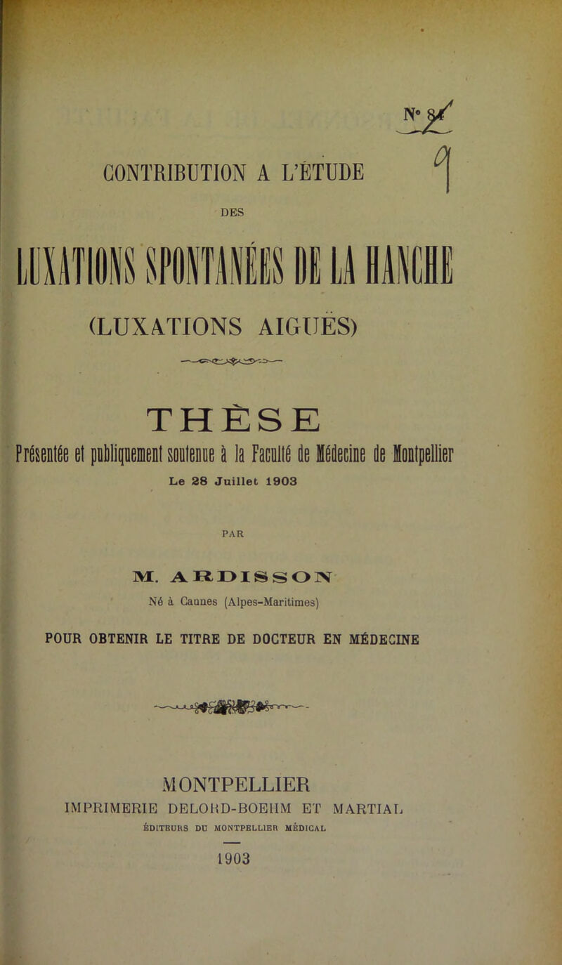 IV ^ CONTRIBUTION A L’ÉTUDE DES 13 13 N (LUXATIONS AIGUES) THÈSE F Anifie el publipieiil souleie P la Facallé île lleÉe île impellier Le 28 Juillet 1903 M. AR-DISSOJN Né à Cannes (Alpes-Maritimes) POUR OBTENIR LE TITRE DE DOCTEUR EN MÉDECINE MONTPELLIER IMPRIMERIE DELOHD-BOEHM ET MARTIAL ÉDITBUHS DU MONTPBLUBn MÉDICAL