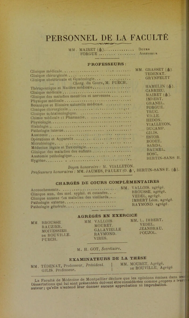 PERSONNEL DE LA FACULTÉ —^— MM . MAIRET (^) Doyrn FORGUE AssKSSKtm PROFESSEURS : Clinique (]iinique chirurgicale Clinique obstétricale et Gynécologie... Charg. du Cours, M. Thérapeutique et Malière médicale Clinique Clinique des maladies meutf les et nerveuses. Physique médicale • ; Botanique et Histoire naturelle médicaie. ... Clinique chirurgicale Clinique O|/hlalmologique. Chimie médical? et Pharmacie Physiologie Histologie Pathologie intei ne Aualomie Opérations et Appareils Microbiologie Médecine légale et Toxicologie Cliui()ue des maladies des enfants Anatomie pathologique Hygiène -... PUECH. MM. GRASSET (*) TEDENAT. GRYNFELTf HAMELIN (*). CAHRIEU. MAIRET (*). IMBERT. GHANEL. FORGUE. TRUC. VILLE. HEDON. VIALLE'ION. DUCAMP. GILIS. ESTOR. RODET. SARDA. BAUMEL. BOSC. HERTIN-SANS H. Doyen honoraire : M. VIALLETON. ,, .xtoi.' /*\ Professeurs honoraires : MM.JAUMES, PAULET(0.»>, BERTIN-SANS h. (*). CHARGÉS DE COURS COMPLÉMENTAIRES Accouchements Clinique ann. des mal. syphil. et cutanées.. . Clinique annexe 'îes maladies des vieillards.... Pathologie externe. Pathologie générale MM. VALLOIS. agrégé. BROUSSE, agrégé. VEDEL, agrégé. IMBERT Léon, agrégé. RAYMOND agrégé. MM BROUSSE RAUZIER. MOIIESSIEH DK ROUVILI.E. PUECH. AGRÉGÉS EN EXERCICE MM VALLOIS MOURET. GALAVIELLE RAYMOND. VIRES. MM. L. IMBERT. VEDEL. JEANBRAU. POUJOL. M. H. GOT, Secrétaire. EXAMINATEURS DE LA THÈSE MM. TÊDENAT, Prolesseur, Président. \ MM. MOURET GILIS. Professeur. . Agrégé. DE ROUVILLE. Agrégé