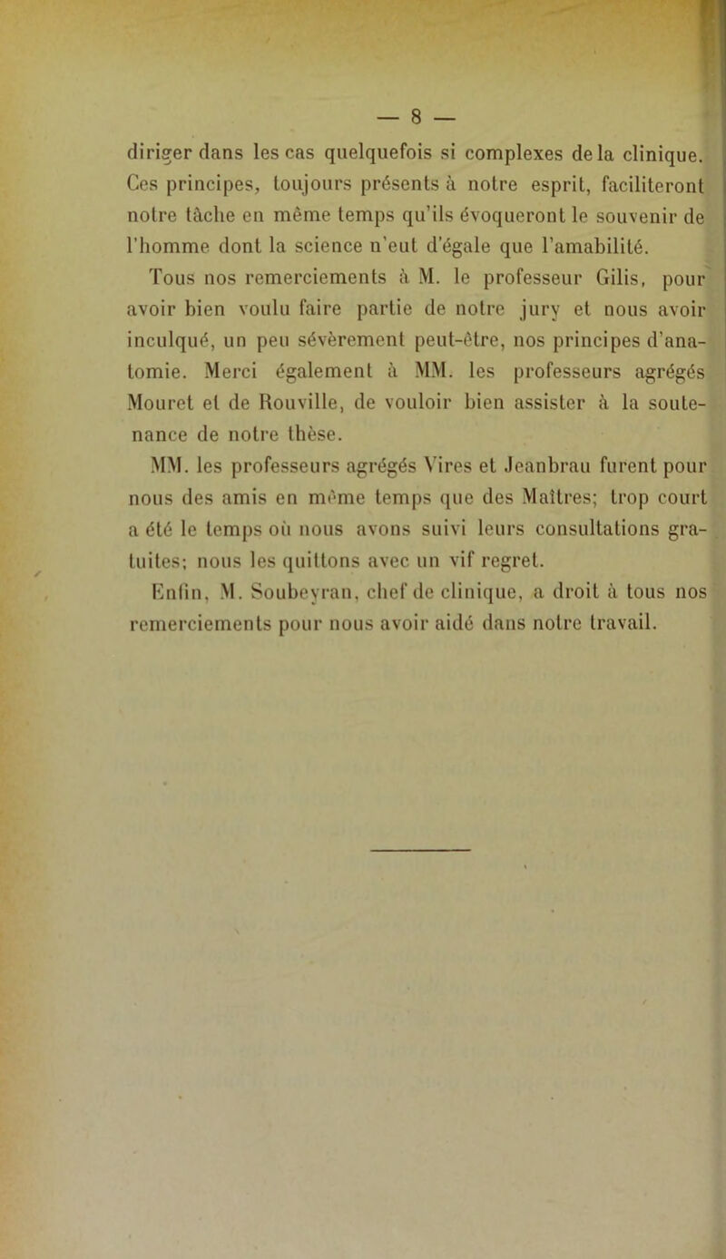 8 — diriger dans les cas quelquefois si complexes delà clinique. Ces principes, toujours présents à notre esprit, faciliteront notre tâche en même temps qu’ils évoqueront le souvenir de l’homme dont la science n’eut d’égale que l’amabilité. Tous nos remerciements â M. le professeur Gilis, pour avoir bien voulu faire partie de notre jury et nous avoir inculqué, un peu sévèrement peut-être, nos principes d’ana- tomie. Merci également â MM. les professeurs agrégés Mouret et de Rouville, de vouloir bien assister â la soute- nance de notre thèse. MM. les professeurs agrégés Vires et Jeanbrau furent pour nous des amis en même temps que des Maîtres; trop court a été le temps oii nous avons suivi leurs consultations gra- tuites; nous les quittons avec un vif regret. Kniin, M. Soubeyran, chef de clinique, a droit à tous nos remerciements pour nous avoir aidé dans notre travail. \