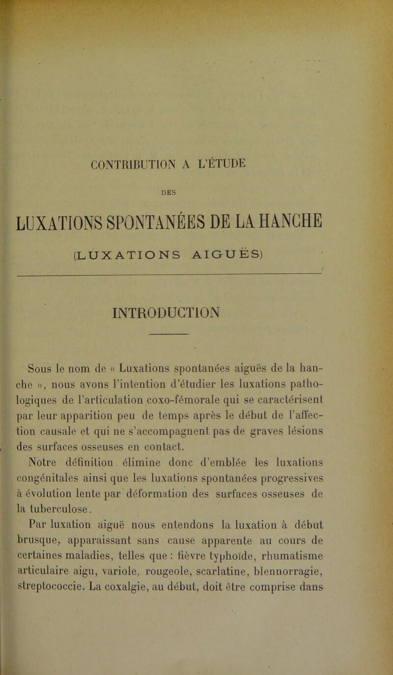 CONTRIBUTION A L’ÉTUDE DES LUXATIONS SPONTANÉES DE LA HANCHE (LUXATIONS AIOUËS) INTRODUCTION Sous le nom de « Luxations spontanées aiguës de la han- che », nous avons l’intention d’étudier les luxations patho- logiques de l’articulation coxo-fémorale qui se caractérisent par leur apparition peu de temps après le début de l’alîec- tion causale et qui ne s’accompagnent pas de graves lésions des surfaces osseuses en contact. Notre définition élimine donc d’emblée les luxations congénitales ainsi que les luxations spontanées progressives à évolution lente par déformation des surfaces osseuses de la tuberculose. Par luxation aiguë nous entendons la luxation à début brusque, apparaissant sans cause apparente au cours de certaines maladies, telles que : fièvre typhoïde, rhumatisme articulaire aigu, variole, rougeole, scarlatine, blennorragie, streptococcie. La coxalgie, au début, doit être comprise dans