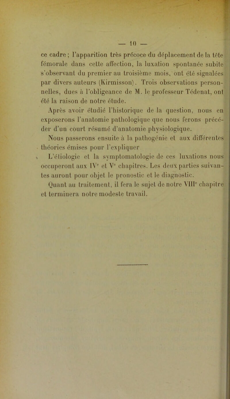 ce cadre ; l’apparition très précoce du déplacement de la tête fémorale dans cette affection, la luxation spontanée subite s’observant du premier au troisième mois, ont été signalées par divers auteurs (Kirmisson). Trois observations person- nelles, dues à l’obligeance de M. le professeur Tédenat, ont été la raison de notre étude. Après avoir étudié Tbislorique de la question, nous en exposerons l’anatomie pathologique que nous ferons précé- der d’un court résumé d’anatomie physiologique. Nous passerons ensuite à la pathogénie et aux différentes théories émises pour l’expliquer L’éliologie et la symptomatologie de ces luxations nous occuperont aux 1\ '' et V® chapitres. Les deux parties suivan- tes auront pour objet le pronostic et le diagnostic. Quant au traitement, il fera le sujet de notre Mil” chapitre et terminera notre modeste travail.