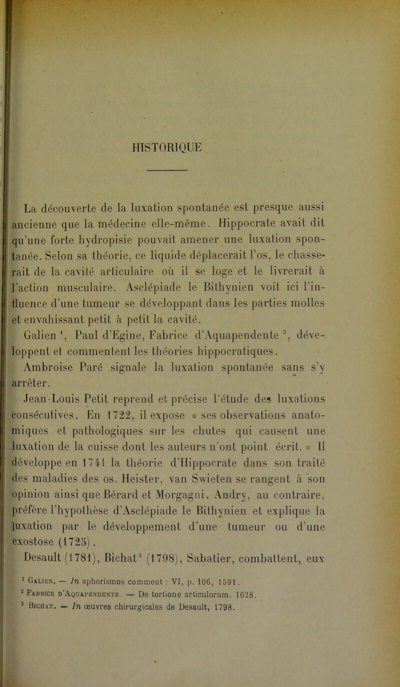 HISTORIQUE La découverte de la luxation spontanée est presque aussi ancienne que la médecine elle-même. Hippocrate avait dit qu’une forte hydropisie pouvait amener une luxation spon- tanée. Selon sa théorie, ce liquide déplacerait l’os, le chasse- rait de la cavité articulaire où il se loge et le livrerait à l’action musculaire. Asclépiade le Bithynien voit ici l’in- iluence d’une tumeur se développant dans les parties molles et envahissant petit à petit la cavité. Galien Paul d’Egine, Fabrice d’Aquapendente *, déve- loppent et commentent les théories hippocratiques. Ambroise Paré signale la luxation spontanée sans s’y arrêter. .lean-Louis Petit reprend et précise l’étude des luxations consécutives. En 1722, il expose « ses observations anato- miques et pathologiques sur les chutes qui causent une luxation de la cuisse dont les auteurs n’ont point écrit. » 11 développe en 1741 la théorie d’Hippocrate dans son traité des maladies des os. Heister, van Swieten se rangent à son opinion ainsi que Bérard et Morgagni. Andry, au contraire, préfère l’hypothèse d’Asclépiade le Bithynien et explique la luxation par le développement d’une tumeur ou d’une exostose (1725). Desault (1781), BichaU' (1798), Sabatier, combattent, eux ' Galikn. — In nphorismos comment ; VI, p. 106, 1591. ^ Fabrice d’Aquapbndente — De lorlione arliculorum. 1628. ’ Bicuat. — In œuvres chirurgicales de Desault, 1798.