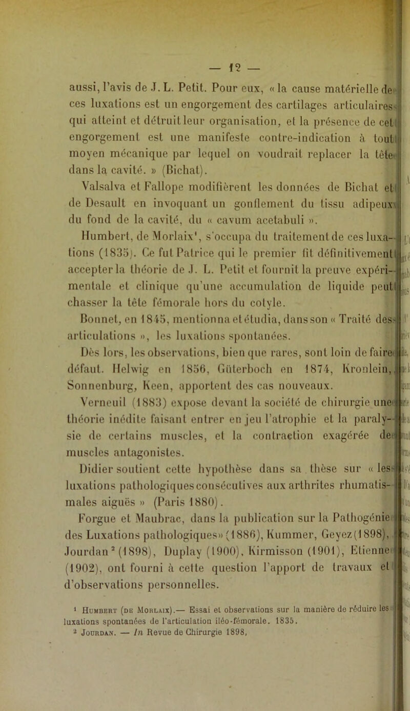 L'f aussi, l’avis de J. L. Petit. Pour eux, « la cause matérielle de' ces luxations est un engorgement des cartilages articulaires qui atteint et détruit leur organisation, et la présence de cet engorgement est une manifeste contre-indication h tout( moyen mécanique par lequel on voudrait replacer la tête dans la cavité. » (Bichat). Valsalva et Fallope modifièrent les données de Bichat et de Desault en invoquant un gonflement du tissu adipeux du fond de la cavité, du « cavum acetabuli ». Humbert, de Morlaix', s'occupa du trailemenUle ces luxa- tions (1835j. Ce fui Patrice qui le premier fit définitivement accepter la théorie de .1. L. Petit et fournit la preuve expéri- mentale et clinique qu’une accumulation de liquide peut ^ chasser la tête fémorale hors du cotyle. Bonnet, en 1845, mentionna etétudia, clans son « Traité desj articulations », les luxations spontanées. Dès lors, les observations, bien que rares, sont loin de faire< fc défaut, llehvig en 1856, Güterboch en 1874, Kronlein, Sonnenburg, Kcen, apportent des cas nouveaux. Verneuil (1883) expose devant la société de chirurgie une théorie inédite faisant entrer en jeu l’atrophie et la paraly- sie de certains muscles, et la contraction exagérée de fl' muscles antagonistes. Didier soutient cette hypothèse dans sa thèse sur « les* luxations pathologiques consécutives aux arthrites rhumatis- males aiguës » (r^aris 1880). Forgue et Maubrac, dans la publication sur la Pathogénie’ des Luxations pathologiques» (1886), Kummer, Geyez(1898), Jourdan * (1898), Duplay (1900), Kirmisson (1901), Ftienneij (1902), ont fourni à cette question l’apport de travaux et' d’observations personnelles. * Humbert (de Morlaix).— Essai et observations sur la manière de réduire les luxations spontanées de l'articulation iléo-fémorale. 1835. ’■ Jourdan. — In Revue de Chirurgie 1898,