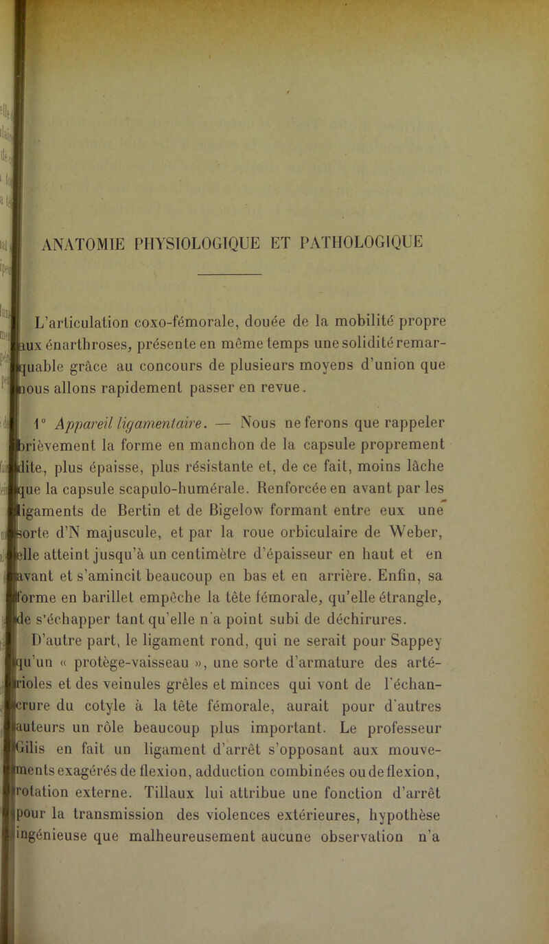ANATOMIE PHYSIOLOGIQUE ET PATHOLOGIQUE i L’arliculation coxo-fémorale, douée de la mobilité propre aux énarthroses, présente en même temps une solidité remar- ‘ quable grâce au concours de plusieurs moyens d’union que ^ inous allons rapidement passer en revue. r Appareil ligamentaire. — Nous ne ferons que rappeler brièvement la forme en manchon de la capsule proprement dite, plus épaisse, plus résistante et, de ce fait, moins lâche que la capsule scapulo-humérale. Renforcée en avant par les ligaments de Bertin et de Bigelow formant entre eux une isorte d’N majuscule, et par la roue orbiculaire de Weber, sdle atteint jusqu’à un centimètre d’épaisseur en haut et en ; Savant et s’amincit beaucoup en bas et en arrière. Enfin, sa l'orme en barillet empêche la tête fémorale, qu’elle étrangle, ale s’échapper tant qu’elle n’a point subi de déchirures, j .D’autre part, le ligament rond, qui ne serait pour Sappey tqii’un « protège-vaisseau », une sorte d’armature des arté- ; ifioles et des veinules grêles et minces qui vont de l’échan- crure du cotyle à la tête fémorale, aurait pour d'autres îuuteurs un rôle beaucoup plus important. Le professeur 'Gilis en fait un ligament d’arrêt s’opposant aux mouve- *mentsexagérés de flexion, adduction combinées oudeflexion, «rotation externe. Tillaux lui attribue une fonction d’arrêt ipour la transmission des violences extérieures, hypothèse ^ingénieuse que malheureusement aucune observation n’a
