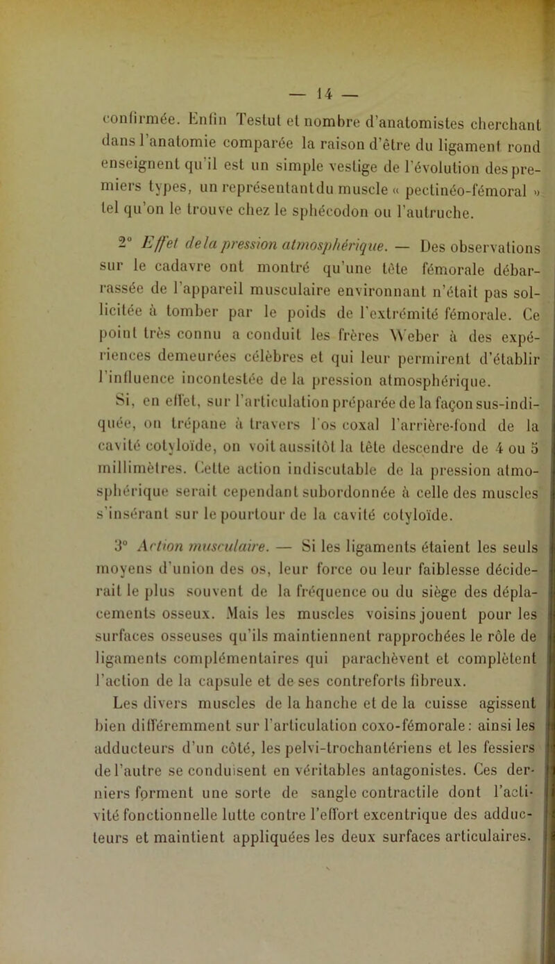 fonlirmée. Enlin Teslul et nombre d’anatomistes cherchant dans l’anatomie comparée la raison d’être du ligament rond enseignent (|u il est un simple vestige de l’évolution des pre- miers types, un représenlantdu muscle « pectinéo-fémoral » tel qu’on le trouve chez le sphécodon ou l’autruche. 2 Effet delà pression atmosphérique. — Des observations sur le cadavre ont montré qu’une tète fémorale débar- rassée de l’appareil musculaire environnant n’était pas sol- licitée a tomber par le poids de l'extrémité fémorale. Ce point très connu a conduit les frères \\ eber à des expé- riences demeurées célèbres et qui leur permirent d’établir l’intluence incontestée de la pression atmosphérique. Si, on etlet, sur l’articulation préparée de la façon sus-indi- quée, on trépane à travers l’os coxal l’arrière-fond de la cavité cotyloïde, on voit aussitôt la tète descendre de 4 ou 5 millimètres. Cette action indiscutable de la pression atmo- sphérique serait cependant subordonnée ii celle des muscles s’insérant sur le pourtour de la cavité cotyloïde. 3° Action musculaire. — Si les ligaments étaient les seuls moyens d’union des os, leur force ou leur faiblesse décide- rait le plus souvent de la fréquence ou du siège des dépla- cements osseux. .Mais les muscles voisins jouent pour les surfaces osseuses qu’ils maintiennent rapprochées le rôle de ligaments complémentaires qui parachèvent et complètent l’action de la capsule et de ses contreforts libreux. Les divers muscles de la hanche et de la cuisse agissent bien ditféremment sur l’articulation coxo-fémorale: ainsi les adducteurs d’un côté, les pelvi-trochantériens et les fessiers de l’autre se conduisent en véritables antagonistes. Ces der- niers forment une sorte de sangle contractile dont l’acti- vité fonctionnelle lutte contre l’effort excentrique des adduc- teurs et maintient appliquées les deux surfaces articulaires.