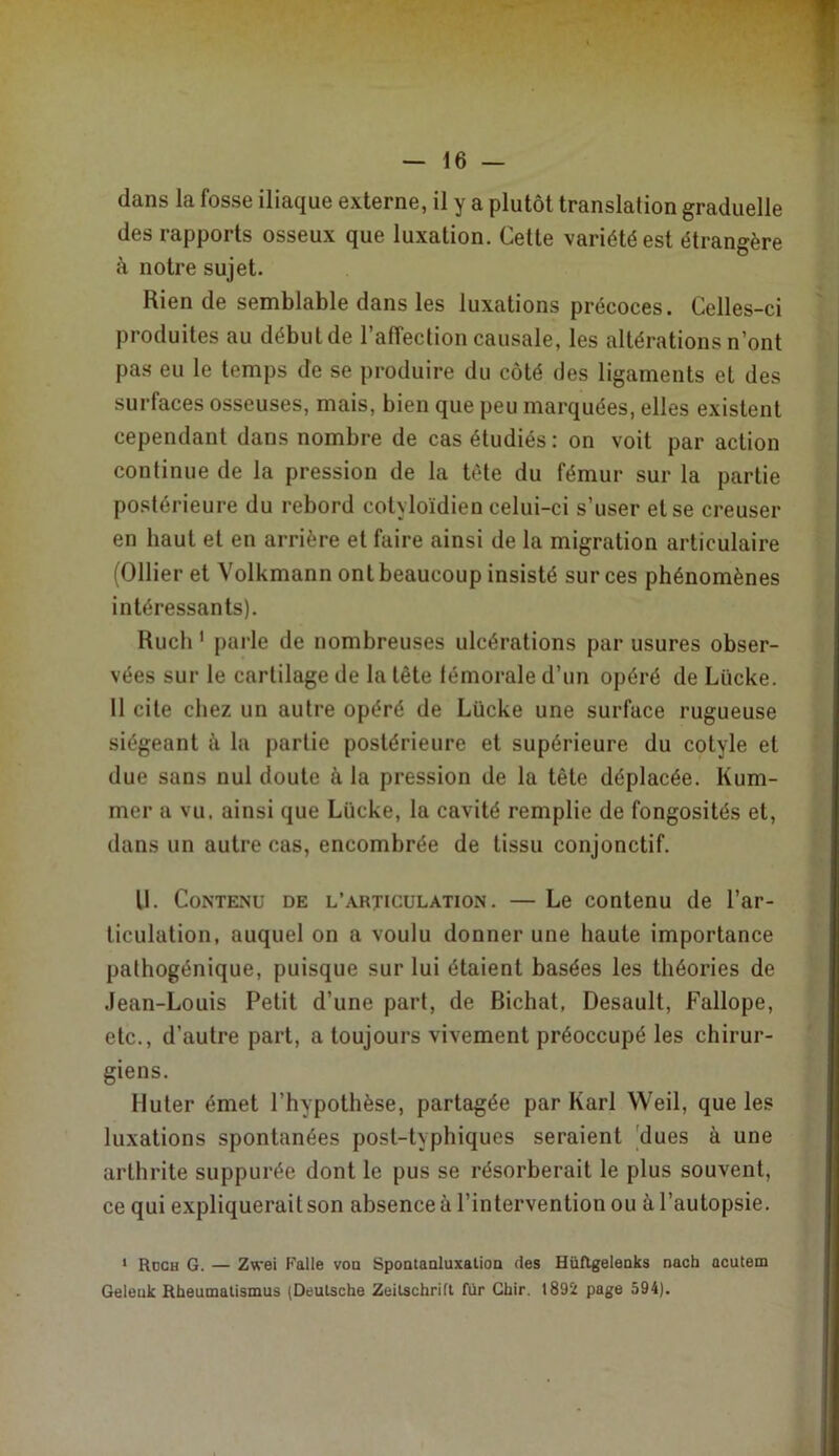 dans la fosse iliaque externe, il y a plutôt translation graduelle des rapports osseux que luxation. Celte variété est étrangère à notre sujet. Rien de semblable dans les luxations précoces. Celles-ci produites au début de raffection causale, les altérations n’ont pas eu le temps de se produire du côté des ligaments et des surfaces osseuses, mais, bien que peu marquées, elles existent cependant dans nombre de cas étudiés : on voit par action continue de la pression de la tète du fémur sur la partie postérieure du rebord cotyloïdien celui-ci s’user et se creuser en haut et en arrière et faire ainsi de la migration articulaire (Ollier et Volkmann ont beaucoup insisté sur ces phénomènes intéressants). Ruch ' pai-le de nombreuses ulcérations par usures obser- vées sur le cartilage de la tête lémorale d’un opéré de Lücke. 11 cite chez un autre opéré de Lücke une surface rugueuse siégeant à la partie postérieure et supérieure du cotyle et due sans nul doute à la pression de la tête déplacée. Kum- mer a vu. ainsi que Lücke, la cavité remplie de fongosités et, dans un autre cas, encombrée de tissu conjonctif. U. Contenu de l’articulation. — Le contenu de l’ar- ticulation, auquel on a voulu donner une haute importance pathogénique, puisque sur lui étaient basées les théories de .lean-Louis Petit d’une part, de Bichat, Desault, Fallope, etc., d’autre part, a toujours vivement préoccupé les chirur- giens. Muter émet l’hypothèse, partagée par Karl Weil, que les luxations spontanées post-typhiques seraient |dues à une arthrite suppurée dont le pus se résorberait le plus souvent, ce qui expliquerait son absence à l’intervention ou à l’autopsie. * Roch g. — Zwei Falle voa Spoatanluxalioa des HüRgeleaks nach acutem Geleuk Rheumalismus (Deutsche Zeitschrift fur Chir. 1892 page 594).