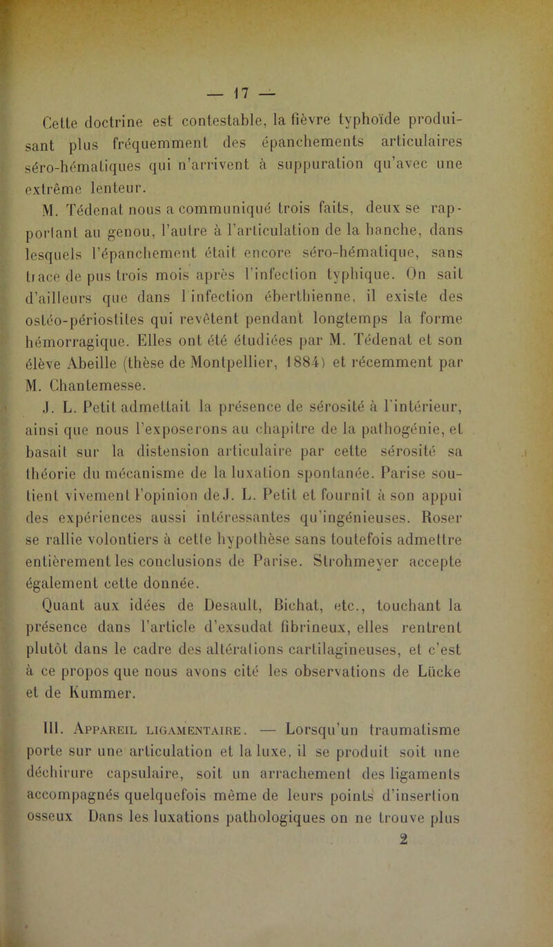 Celle doclrine esl conteslable, la fièvre typhoïde produi- sant plus fréquemment des épanchements articulaires séro-hématiques qui n’arrivent à suppuration qu’avec une extrême lenteur. iM. Tédenat nous a communiqué trois faits, deux se rap- porlanl au genou, l’autre à l’articulation de la hanche, dans lesquels l’épanchement était encore séro-hématique, sans Il ace de pus trois mois après l’infection typhique. On sait d’ailleurs que dans 1 infection éherthienne, il existe des ostéo-périosliles qui revêtent pendant longtemps la forme hémorragique. Elles ont été étudiées par M. Tédenat et son élève Abeille (thèse de Montpellier, 1884) et récemment par M. Chantemesse. J. L. Petit admettait la présence de sérosité <à l'intérieur, ainsi que nous l’exposerons au chapitre de la pathogénie, et basait sur la distension articulaire par celte sérosité sa théorie du mécanisme de la luxation spontanée. Parise sou- tient vivement l’opinion de J. L. Petit et fournit à son appui des expériences aussi intéressantes qu’ingénieuses. Roser se rallie volontiers à cette hypothèse sans toutefois admettre entièrement les conclusions de Parise. Slrohmeyer accepte également cette donnée. Quant aux idées de Desault, Bichat, etc., touchant la présence dans l’article d’exsudat fibrineux, elles rentrent plutôt dans le cadre des altérations cartilagineuses, et c’est à ce propos que nous avons cité les observations de Lücke et de Kummer. III. Appareil lig.amentaire. — Lorsqu’un traumatisme porte sur une articulation et la luxe, il se produit soit une déchirure capsulaire, soit un arrachement des ligaments accompagnés quelquefois même de leurs points d’insertion osseux Dans les luxations pathologiques on ne trouve plus 2