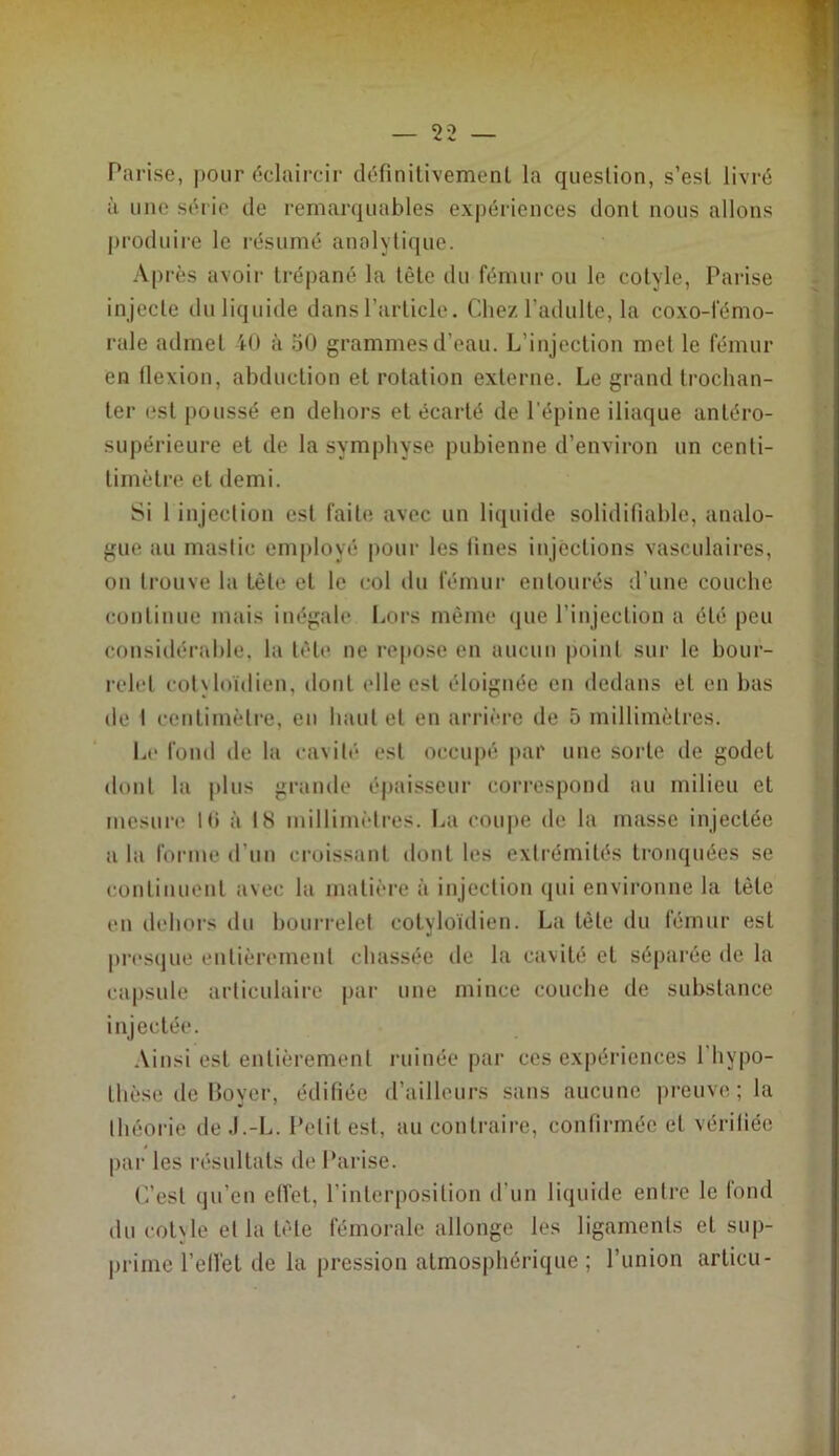 Parise, pour éclaircir définilivement la question, s’esl livré à une série de remarquables expériences dont nous allons j)roduii-e le résumé analytique. Après avoir trépané la tète du fémur ou le cotyle, Parise injecte duliquide dans l’article. Chez l’adulte, la coxo-fémo- rale admet 40 à 50 grammes d’eau. L’injection met le fémur en llexion, abduction et rotation externe. Le grand trochan- ter est poussé en dehors et écarté de l’épine iliaque antéro- suj)érieure et de la symphyse pubienne d’environ un centi- timètre et demi. Si 1 injection est faite avec un liquide soliditîable, analo- gue au mastic employé |)our les lines injections vasculaires, on trouve la tète et le col du fémur entourés d’une couche continue mais inégale liors même que l’injection a été peu considérahle, la tèb* ne repose en aucun point sur le bour- relet col\loïdien, dont elle est éloignée en dedans et en bas de I centimètre, eu haut et en arrière de 5 millimètres. ia> fond de la cavité est occupé par une sorte de godet dont la plus grande épaisseur correspond au milieu et mesure Hi à 18 millimètres. La coupe de la masse injectée a la forme d’un croissant dont les extrémités tronquées se continuent avec la matière à injection qui environne la tète en dehors du hourrelet cotyloïdien. La tête du fémur est pi-esque entièrement chassée de la cavité et séparée de la capsule articulaire par une mince couche de substance injectée. Ainsi est entièrement ruinée par ces expériences l’hypo- thèse de Boyer, édifiée d’ailleurs sans aucune preuve ; la théorie de .l.-L. Petit est, au contraire, confirmée et vériliée pai’ les résultats de Parise. C’est qu’en effet, l’interposition d’un liquide entre le fond du cotyle et la tète fémorale allonge les ligaments et sup- prime l’elfet de la pression atmosphérique ; l’union articu-