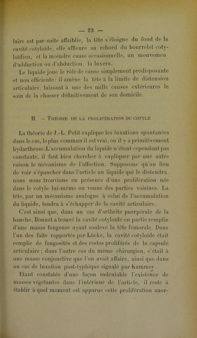 *T — 23 — » laire est par suite affaiblie, la tête s’éloigne du fond de la cavité cotyloïde, elle affleure au rebord du bourrelet coty- loïdien, et la moindre cause occasionnelle, un mouvemen d’adduction ou d’abduction, la luxera. Le liquide joue le rôle de cause simplement prédisposante et non efficiente : il amène la tête à la limite de distension articulaire, laissant à une des mille causes extérieures le soin de la chasser définitivement de son domicile. II. — Théorie de la prolifération du cotyle La théorie de .I.-L. Petit explique les luxations spontanées dans le cas, le plus commun il est vrai, où il y a primitivement hydarthrose.L’accumulation du liquide n’étant cependant pas constante, il faut bien chercher à expliquer par une autre raison le mécanisme de l’alfection. Supposons qu’au lieu de voir s’épancher dans l’article un liquide qui le distendra, nous nous trouvions en présence d’une prolifération née dans le cotyle lui-même ou venue des parties voisines. La tête, par un mécanisme analogue à celui de l’accumulation du liquide, tendra à s’échapper de la cavité articulaire. C’est ainsi que, dans un cas d’arthrite puerpérale de la hanche, Bonnet a trouvé la cavité cotyloïde en partie remplie d’une masse fongeuse ayant soulevé la tête fémorale. Dans l’un des faits rapportés par Lücke, la cavité cotyloïde était remplie de fongosités et des restes proliférés de la capsule articulaire ; dans l’autre cas du même chirurgien, c’était à une masse conjonctive que l’on avait aflaire, ainsi que dans un cas de luxation post-typhique signalé par Kummer. Liant constatée d’une façon indéniable l’existence de masses végétantes dans l’intérieur de l’article, il reste à établir à quel moment est apparue celte prolifération anor-