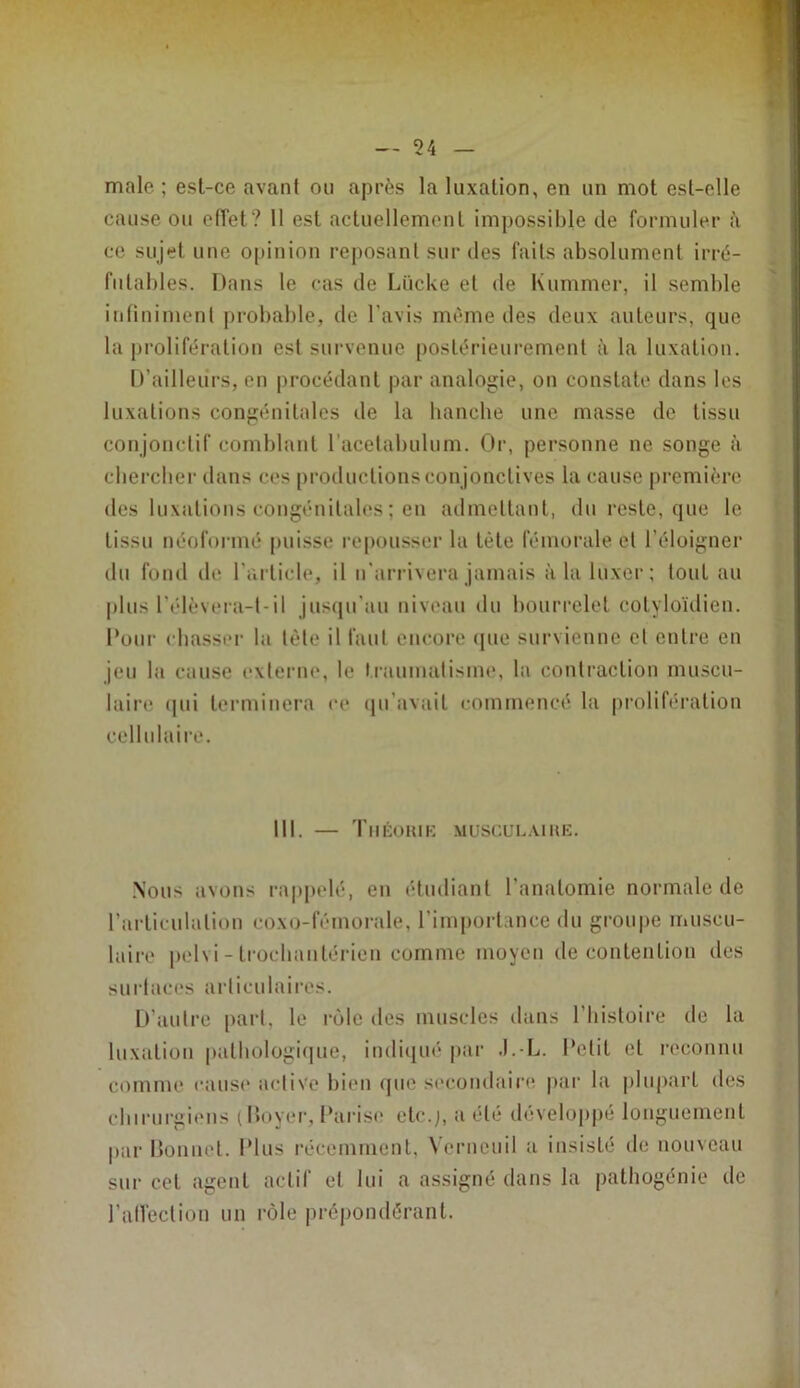 male ; est-ce avant ou après la luxation, en un mot est-elle cause ou effet? 11 est actuellement impossible de formuler à ce sujet une opinion reposant sur des faits absolument irré- futables. Dans le cas de Lücke et de Kummer, il semble ) inliniment probable, de l’avis même des deux auteurs, que la prolifération est survenue postérieurement à la luxation. D’ailleurs, en procédant par analogie, on constate dans les luxations congénitales de la hanche une masse de tissu conjouctif comblant racelabulum. Or, personne ne songe à ; chercher dans ces [)roductions conjonctives la cause première ; des luxations congénitales ; en admettant, du reste, que le tissu néoformé [)uisse repousser la tète fémorale et l’éloigner i du fond de l’article, il n'arrivera jamais à la luxer; tout au I plus l’élèvera-l-il jus(|u'au niveau du bourrelet cotyloïdien. t. Pour chasser la tète il faut encore (jue survienne et entre en é jeu la cause externe, te traumatisme, la contraction muscu- r ' . . . . • # • 0 laire qui terminera ce ([u’avait commencé la prolifération cellulaire. .Nous avons rappelé, en étudiant l’anatomie normale de ^ l’articulation coxo-féinorale, l’importance du groupe muscu- laire pelvi - trocliantérien comme moyen de contention des i snrlaces articulaires. D’autre [lart, le rôle des muscles dans l’bistoire de la luxation patliologi(|ue, indiqué par .l.-L. Petit et reconnu comme cause active bien que s(*coiidaire par la |diipart des cbirurgiens (Iloyer, Parise etc.;, a été développé longuement |)ar Donnet. Plus récemment, Verneuil a insisté de nouveau sur cet agent actif et lui a assigné dans la pathogénie de ralfection un rôle prépondérant. 111. — TllÉOHlK MUSCULAIHE.
