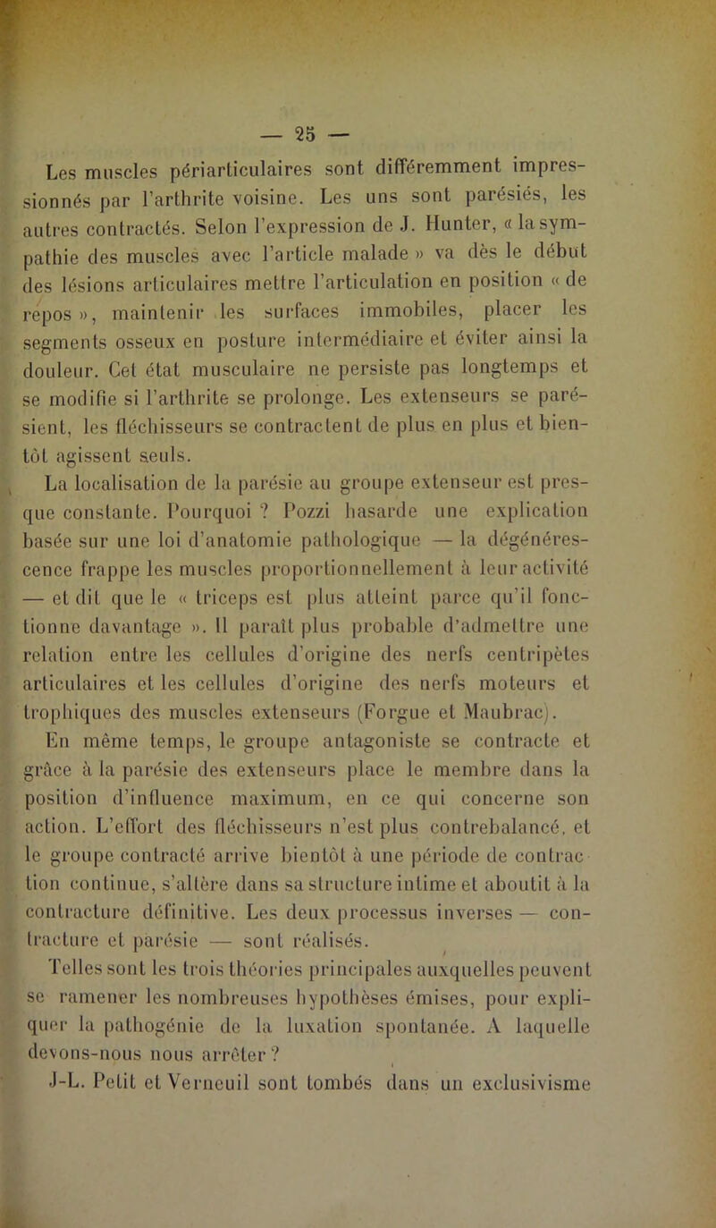 Les muscles périarticulaires sont différemment impres- sionnés par l’arthrite voisine. Les uns sont parésiés, les autres contractés. Selon l’expression de J. Hunter, « la sym- pathie des muscles avec l’article malade » va dès le début des lésions articulaires mettre l’articulation en position « de repos», maintenir les surfaces immobiles, placer les segments osseux en posture intermédiaire et éviter ainsi la douleur. Cet état musculaire ne persiste pas longtemps et se modifie si l’arthrite se prolonge. Les extenseurs se paré- sient, les fléchisseurs se contractent de plus en plus et bien- tôt agissent seuls. La localisation de la parésie au groupe extenseur est pres- que constante. Pourquoi ? Pozzi hasarde une explication basée sur une loi d’anatomie pathologique — la dégénéres- cence frappe les muscles proportionnellement à leur activité — et dit que le « triceps est plus atteint pai’ce qu’il fonc- tionne davantage ». 11 paraît plus probable d’admettre une relation entre les cellules d’origine des nerfs centripètes articulaires et les cellules d’origine des nerfs moteurs et trophiques des muscles extenseurs (Forgue et Maubrac). En même temps, le groupe antagoniste se contracte et grâce à la parésie des extenseurs place le membre dans la position d’influence maximum, en ce qui concerne son action. L’effort des fléchisseurs n’est plus contrebalancé, et le groupe contracté arrive bientôt à une période de contrac lion continue, s’altère dans sa structure intime et aboutit à la contracture définitive. Les deux processus inverses — con- tracture et parésie — sont réalisés. Telles sont les trois théories principales auxquelles peuvent se ramener les nombreuses hypothèses émises, pour expli- quer la pathogénie de la luxation spontanée. A laquelle devons-nous nous arrêter? J-L. Petit etVerneuil sont tombés dans un exclusivisme