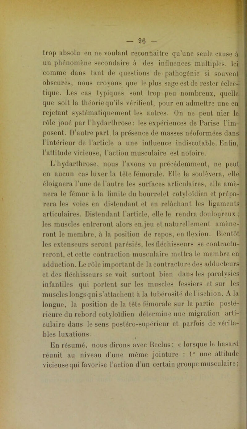 trop absolu en ne voulant reconnaître qu’une seule cause à un plu^nomène secondaire à îles inlluonces multiples. Ici comme dans tant de questions de palhogénie si souvent obscures, nous croyons que le |)lus sage est de rester éclec- tique. Les cas typiques sont trop peu nombreux, quelle que soit la théorie qu’ils vérifient, pour en admeltre une en rejetant systématiquement les autres. On ne peut nier le rôle joué par l’bydarthrose : les expériences de Parise l’im- posent. D'autre part la présence de masses néoformées dans l’intérieur de l’article a une influence indiscutable. Enfin, l’attitude vicieuse, l’action musculaire est notoire. L’hydarthrose, nous l’avons vu précédemment, ne peut en aucun cas luxer la tète fémorale. Elle la soulèvera, elle éloignera l’une de l’autre les surfaces articulaires, elle amè- nera le fémur à la limib' du bourrelet cotyloïdien et prépa- rera les voies en distendant et en relèchant les ligaments articulaires. Distendant l’arficle, elle le rendra douloureux ; les muscles entreront alors en jeu et uafurelloment amène- ront le membre, è la position de repos, en flexion. Bientôt les extenseurs seront parésies, les fléchisseurs se contractu- reront, et celte contraction musculaire mettra le membre en ailduclion. Le rôle important de la contracture des adducteurs et des fléchisseurs se voit surtout bien dans les paralysies infantiles qui portent sur les muscles fessiers et sur les muscles longs qui s’attachent à la tubérosité de l’ischion. A la longue, la position de la tête fémorale sui’ la partie posté- rieure du reboril cotyloïdien détermine une migration arti- culaire dans le sens postéro-supérieur et parfois de vérita- bles luxations. I En résumé, nous dirons avec Heclus: a lorsque le hasard réunit au niveau d’une même jointure : 1° une altitude vicieusequi favorise l’action d’un certain groupe musculaire;
