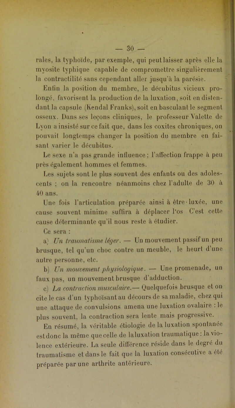 raies, la typhoïde, par exemple, qui peut laisser après elle la myosite typhique capable de compromettre singulièrement la contractilité sans cependant aller jusqu’à la parésie. I‘]n(in la position du membre, le décubitus vicieux pro- longé, favorisent la production de la luxation, soit en disten- dant la capsule (Kendal Franks), soit en basculant le segment osseux. Dans ses leçons cliniques, le professeur Valette de Lyon a insisté sur ce fait que, dans les coxites chroniques, on pouvait longtemps changer la position du membre en fai- sant varier le décubitus. Le sexe n’a pas grande intluence; l’atTection frappe à peu près également hommes et femmes. Les sujets sont le plus souvent des enfants ou des adoles- cents ; on la rencontre néanmoins chez l’adulte de 30 à 40 ans. Une fois l’articulation préparée ainsi à être-luxée, une cause souvent minime suffira à déplacer l’os C’est cette cause déterminante qu’il nous reste à étudier. Ce sera : a} Un traumatisme léger.— Un mouvement passif un peu brusque, tel qu’un choc contre un meuble, le heurt d’une autre personne, etc. b) Un mouvement physiologique. — Une promenade, un faux pas, un mouvement brusque d’adduction. c) La contraction musculaire.— Quelquefois brusque et on cite le cas d’un typhoïsant au décours de sa maladie, chez qui une attaque de convulsions amena une luxation ovalaire : le plus souvent, la contraction sera lente mais progressive. En résumé, la véritable étiologie de la luxation spontanée est donc la même que celle de laluxation traumatique: la vio- lence extérieure. La seule ditférence réside dans le degré du traumatisme et dans le fait que la luxation consécutive a été préparée par une arthrite antérieure.