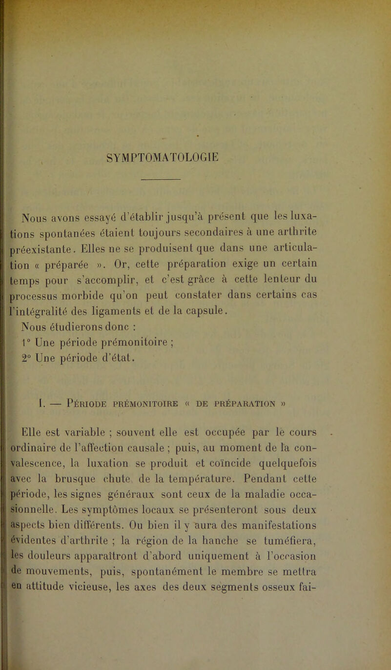 SYMPTOMATOLOGIE Nous avons essayé d’établir jusqu’à présent que les luxa- tions spontanées étaient toujours secondaires à une arthrite préexistante. Elles ne se produisent que dans une articula- tion « préparée ». Or, cette préparation exige un certain temps pour s’accomplir, et c’est grâce à cette lenteur du processus morbide qu’on peut constater dans certains cas l’intégralité des ligaments et de la capsule. Nous étudierons donc : r Une période prémonitoire ; 2“ Une période d’état. I. — Période prémonitoire « de préparation » Elle est variable ; souvent elle est occupée par le cours ordinaire de l’affection causale ; puis, au moment de la con- valescence, la luxation se produit et coïncide quelquefois avec la brusque chute de la température. Pendant cette période, les signes généraux sont ceux de la maladie occa- sionnelle. Les symptômes locaux se présenteront sous deux aspects bien différents. Ou bien il y aura des manifestations évidentes d’arthrite ; la région de la hanche se tuméfiera, les douleurs apparaîtront d’abord uniquement à l’occasion de mouvements, puis, spontanément le membre se mettra en attitude vicieuse, les axes des deux segments osseux fai-