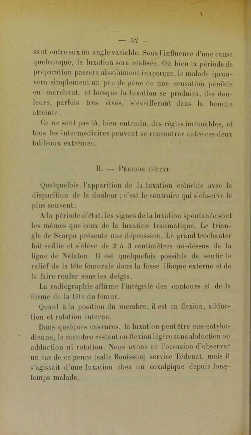 sant entre eux un angle variable. Sous l’inflnence d’une cause quelconque, la luxation sera réalisée. Ou bien la période de préparation passera absolument inaperçue, le malade éprou- vera simplement un |)eu de gène ou une sensation pénible en marchant, et lorsque la luxation se j)roduira, des dou- leurs, parfois très vives, s’éveilleront dans la banche atteinle. (ai ne sotit pas là, bien entendu, des règles immuables, et tous les intermédiaires peuvent se l•encontrer entre ces deux tableaux extrêmes. * ' 11. — Période d’état Ouelquefois, l’apparition de la luxation coïncide avec la disparition de la douleur; c’est le contraire qui s’observe le |)lus souvent. la période d’état, les signes tle la luxation s|)ontanée sont les mêmes (jue ceux de la luxation traumatique. Le trian- gle de Scarpa présente une (léj)ression. Le grand trochanter fait saillie et s’élève de 2 à 3 centimètres au-dessus de la ligue de IS’élaton. 11 est quelquefois possible de sentir le relief de la tête fémorale dans la fosse iliaque externe et de la faire rouler sous les doigts. La radiographie affirme l'intégrité des contours et de la forme de la tète du fémur. Quant à la position du membre, il est en tlexion, adduc- tion et rotation interne. Dans quelques cas rares, la luxation peut être sus-cotyloï- dienne, le membre restanten tlexion légère sans abduction ou adduction ni rotation. Nous avons eu l’occasion d’observer un cas de ce genre (salle Bouisson) service Tédenat, mais il s'agissait d’une luxation chez un coxalgique depuis long- temps malade.