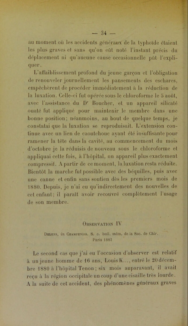 iiu moment oii les accidents gt^méraiix de la typhoïde étaient les |dus graves el sans qu’on eût noté l’instant précis du déplacement ni qu’aucune cause occasionnelle put l’expli- quer. L’all'aihlissement profond du jeune garçon et l’obligation de renouveler journellement les pansements des eschares, empêchèrent de procéder immédiatement à la réduction de la luxation. Celle-ci fut opérée sous le chloroforme le o aofit, avec l’assistance du Boucher, et un appareil silicate ouaté fut appliqué pour maintenir le membre dans une bonne position; néanmoins, au bout de quelque temps, je constatai que la luxation se reproduisait. L’extension con- tinue avec un lien de caoutchouc ayant été insuftisante pour ramener la tète dans la cavité, au commencement du mois d’octobre je la réduisis de nouveau sous le chloroforme et appliquai cette fois, à l’hùpital, un a|)pareil plus exactement compressil. .V partir de ce moment, la luxation resta réduite. Bientôt la marche fut possible avec des béquilles, puis avec une canne et entin sans soutien dès les premiers mois de 1880. De|)uis, je n’ai eu qu’indirectement des nouvelles de cet enfant; il parait avoir recouvré complètement l’usage de son membre. Obsekvation IV Dble.n'3, in Champenois. S. c. bull. mém. de la Soc. de Ghir. Paris 1882 ' A Le second cas que j’ai eu l’occasion d’observer est relatif à un jeune bomme de 16 ans, Louis K..., entré le 2üdécem- bre 1880 à l’hôpital Tenon ; six mois auparavant, il avait reçu à la région occipitale un coup d’une cisaille très lourde. A la suite de cet accident, des phénomènes généraux graves