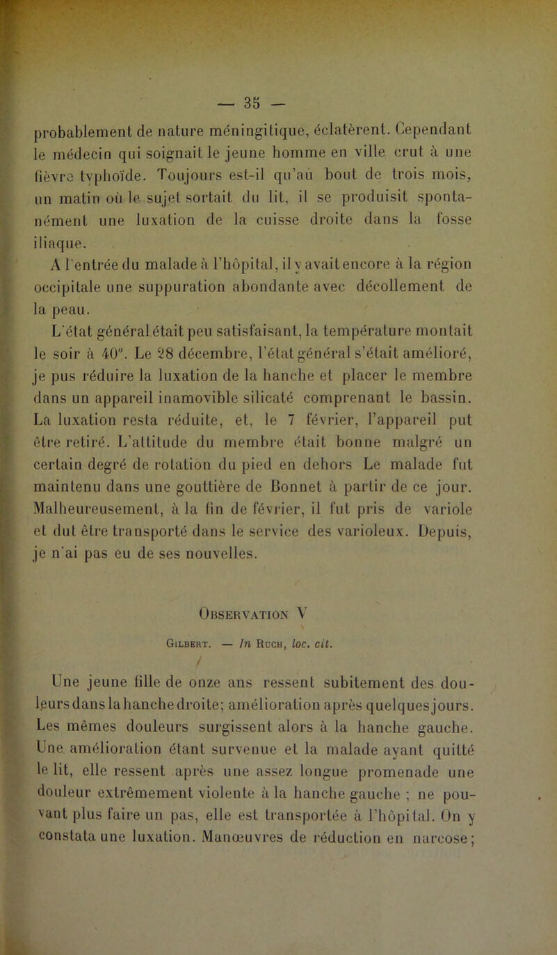 ; probablement de nature méningitique, éclatèrent. Cependant le médecin qui soignait le jeune homme en ville crut à une lièvre tvphoïde. Toujours est-il qu’au bout de trois mois, un matin où le sujet sortait du lit, il se produisit sponta- nément une luxation de la cuisse droite dans la fosse iliaque. ‘ A l’entrée du malade à rhôpilal, ilyavaitencore à la région I occipitale une suppuration abondante avec décollement de la peau. L'état général était peu satisfaisant, la température montait le soir à 40“. Le 28 décembre, l’état général s’était amélioré, je pus réduire la luxation de la hanche et placer le membre dans un appareil inamovible silicaté comprenant le bassin. ^ La luxation resta réduite, et, le 7 février, l’appareil put ^ être retiré. L’attitude du membre était bonne malgré un Y certain degré de rotation du pied en dehors Le malade fut maintenu dans une gouttière de Bonnet à partir de ce jour. [ Malheureusement, à la tin de février, il fut pris de variole i et dut être transporté dans le service des varioleux. Depuis, ! je n’ai pas eu de ses nouvelles. i Observation V 9 f Gilbert. — In Roch, loc. cit. I ' ■ Une jeune tille de onze ans ressent subitement des dou- •' Ipursdanslahanchedroite; amélioration après quelquesjours. f Les mêmes douleurs surgissent alors à la hanche gauche. Une amélioration étant survenue et la malade ayant quitté le lit, elle ressent après une assez longue promenade une douleur extrêmement violente à la hanche gauche ; ne pou- vant plus faire un pas, elle est transportée à l’hôpital. On y constata une luxation. Manœuvres de réduction en narcose;