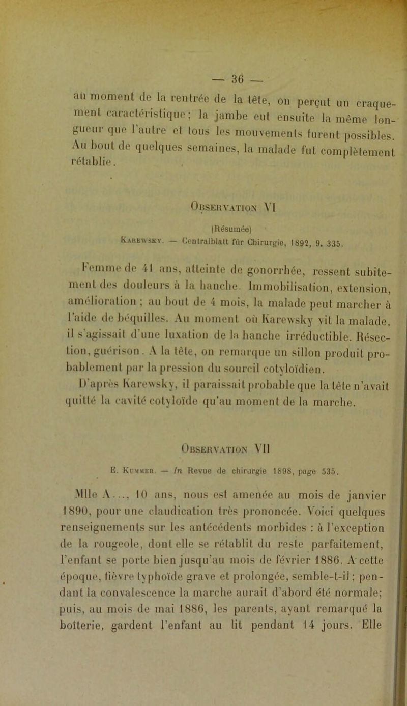 — se- au moment de la rentrée de la tête, on perçut un craque- ment caracüd-istique; la jambe eut ensuite la même lon- gueur que l’autre et tous les mouvements furent possibles. An bout de quelques semaines, la malade fut complètement rétablie. OliSEHV.VTlON N I (Résumée) Kahhwskv. — Centralblalt fur Chirurgie, 1892, 9. 335. l'emmede il ans, atteinte de gonorrhée, re.ssent subite- ment des douleurs à la liancbe. Immobilisation, (‘xtension, amélioration ; an bout de 4 mois, la malade peut marcher à l’aide de bécpiilles. Au moment oii Karewsky vit la malade, il s'agissait d’une luxation de la bancbe irréductible. Késec- tion, guérison. A la tète, ou remai<|ue nu sillon produit pro- bablement par la pression du sourcil cotyloïdien. D’après Karewsky, il parai.ssait [)robable que la tète n’avait (initié la cavité cotyloïde qu’au moment de la marche. Dhserv.vtion \’II E. Kummbr. — In Revue de chirurgie 1898, page 535. Mlle K) ans, nous est amenée au mois de janvier I8ÎH), pour une claudication très prononcée. \'oici quelques reuseiguements sur les antécédents morbides : à l’exception de la rougeole, dont elle se rétablit du reste parfaitement, l’enfant se porte bien jusqu’au mois de février 1880. A cette époque, lièvre typhoïde grave et prolongée, semble-t-il ; pen- dant la convalescence la marche aurait d’abord été normale; puis, au mois de mai 1880, les parents, ayant remarqué la boiterie, gardent l’enfant au lit pendant 14 jours. Elle