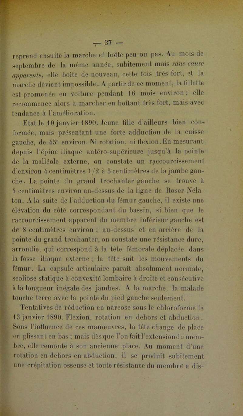 reprend ensuite la marche et boîte peu ou pas. Au mois de septembre de la même année, subitement mais sans cause apparenle, elle boîte de nouveau, cette fois très fort, et la marche devient impossible. A partir de ce moment, la fillette est promenée en voiture pendant 16 mois environ; elle recommence alors à marcher en boîtant très fort, mais avec tendance à l’amélioration. Etat le ÎO janvier î890. Jeune fille d’ailleurs bien con- formée, mais présentant une forte adduction de la cuisse gauche, de 45° environ. Ni rotation, ni flexion. En mesurant depuis l’épine iliaque antéro-supérieure jusqu’à la pointe de la malléole externe, on constate un raccourcissement d’environ 4 centimètres 1 /2 à 5 centimètres de la jambe gau- che. La pointe du grand trochanter gauche se trouve à 4 centimètres environ au-dessus de la ligne de Roser-Néla- ton. A la suite de l’adduction du fémur gauche, il existe une élévation du côté correspondant du bassin, si bien que le raccourcissement apparent du membre inférieur gauche est de 8 centimètres environ ; au-dessus et en arrière de la pointe du grand trochanter, on constate une résistance dure, arrondie, qui correspond à la tête fémorale déplacée dans la fosse iliaque externe ; la tête suit les mouvements du fémur. La capsule articulaire paraît absolument normale, scoliose statique à convexité lombaire à droite et consécutive à la longueur inégale des jambes. A la marche, la malade touche terre avec la pointe du pied gauche seulement. Tentatives de réduction en narcose sous le chloroforme le 13 janvier 1890. Flexion, rotation en dehors et abduction. Sous l’influence de ces manœuvres, la tête change de place eu glissant en bas ; mais dès que l’on fait l’extension du mem- bre, elle remonte à sou ancienne place. Au moment d’une rotation en dehors en abduction, il se produit subitement une crépitation osseuse et toute résistance du membre' a dis-