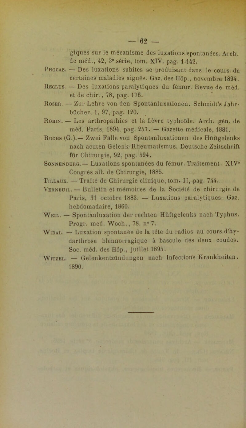 giques sur le mécanisme des luxations spontanées. Arch. de méd., 42, 3® série, tom. XIV. pag. 1-142. Phocas. — Des luxations subites se produisant dans le cours dé certaines maladies aiguës. Gaz. des Hôp., novembre 1894. Reclus. — Des luxations paralytiques du fémur. Revue de méd. et de chir., 78, pag. 176. Roser. — Zur Lehre von den Spontanluxationen. Schmidt’s Jahr- bûcher, 1, 97, pag. 120. Robin. — Les arthropaihies et la lièvre typhoïde. Arch. gén. de méd. Paris, 1894. pag. 257. — Gazette médicale, 1881. Rüchs (G.).—Zwei Falle von Spontanluxationen des Hùitgelenks nach aculen Geleuk-Rheumatismus. Deutsche Zeitschrift für Chirurgie, 92, pag. 594. SoNNENBURG.— Luxalions spontanées du fémur. Traitement. XIV® Congrès ail. de Chirurgie, 1885. Tii.laux. — Traité de Chirurgie clinique, tom. II, pag. 744. Verneuil. — Bulletin et mémoires de la Société de chirurgie de Paris, 31 octobre 1883. — Luxations paralytiques. Gaz. hebdomadaire, 1860. Weil. — Spontanluxation der rechten Hüftgelenks nach Typhus. Progr. med. Woch., 78. n® 7. WiDAL. — Luxation spontanée de la tète du radius au cours d’hy- darthrose blennorragique à bascule des deux coudes. Soc. méd. des Hôp., juillet 1895. WiTZEL. — Gelenkentzündungen nach Infections Krankheilen. 1890.