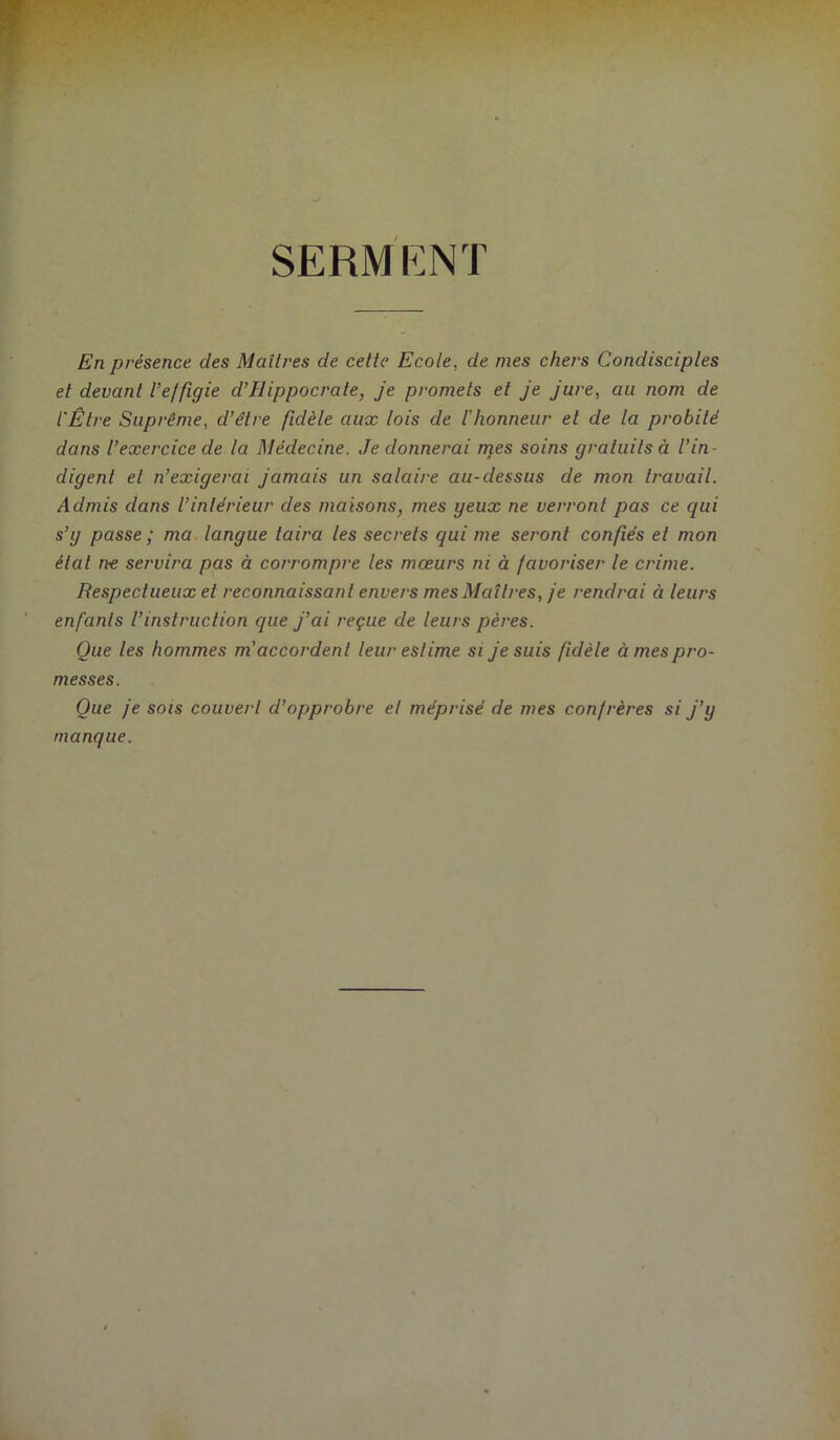 SERMKNT En présence des Maîtres de cette Ecote, de mes chers Condisciples et devant l’effigie d’Hippocrate, je promets et Je Jure, au nom de l'Être Suprême, d’être fidèle aux lois de l'honneur et de la probité dans l’exercice de la Médecine. Je donnerai njes soins gratuits à l’in- digent et n’exigerai Jamais un salaire au-dessus de mon travail. Admis dans l’intérieur des maisons, mes yeux ne verront pas ce qui s’y passe ' ma langue taira les secrets qui me seront confiés et mon étal n-e servira pas à corrompre les mœurs ni à favoriser le crime. Respectueux et reconnaissant envers mes Maîtres, je rendrai à leurs enfants l’instruction que J’ai reçue de leurs pères. Que les hommes m'accordent leur estime si Je suis fidèle à mes pro- messes. Que je sois couvert d’opprobre et méprisé de mes confrères si J’y manque.