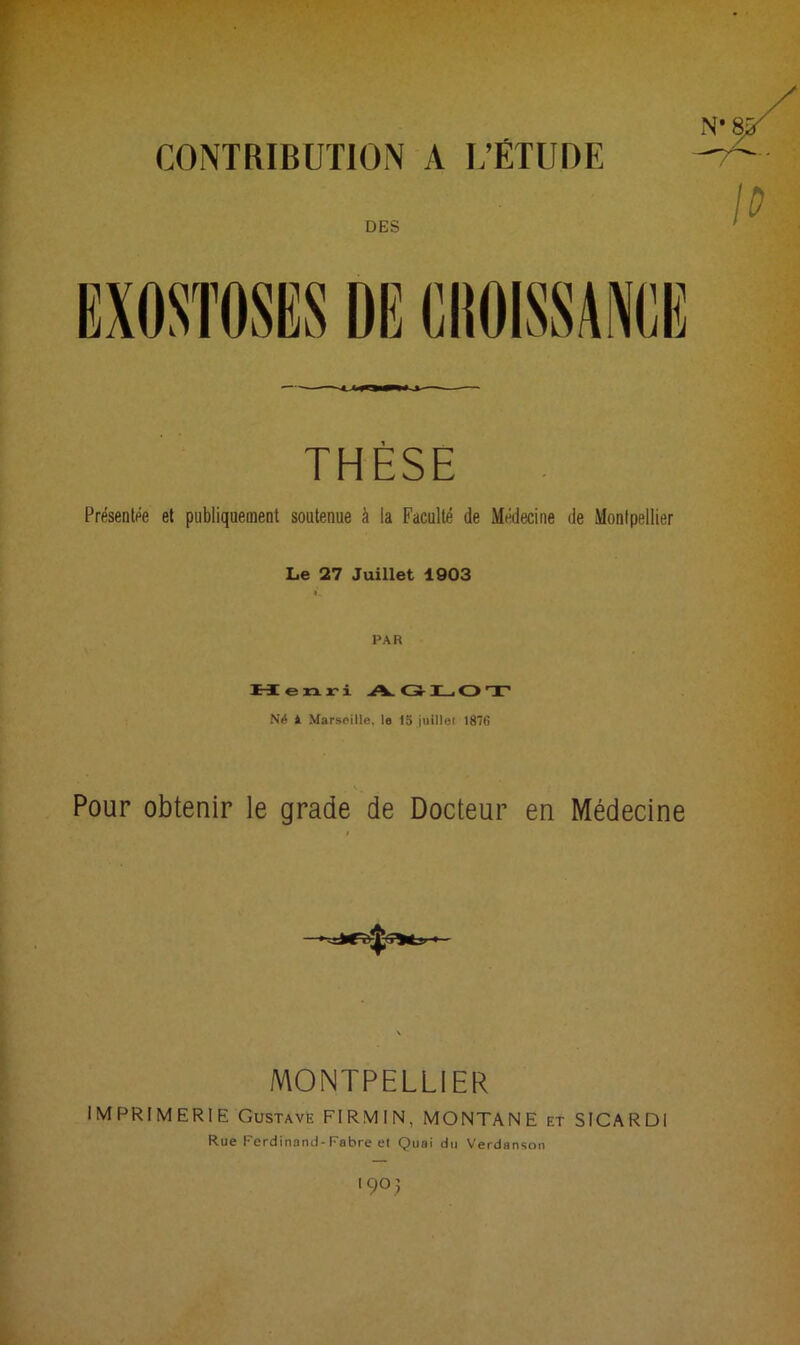 CONTRIBUTION A L’ÉTUDE DES THÈSE Présentée et publiquement soutenue à la Faculté de Médecine de Montpellier Le 27 Juillet 1903 PAR Henri A.GLOT Né 1 Marseille, le la juillei 1876 A _ Pour obtenir le grade de Docteur en Médecine MONTPELLIER IMPRIMERIE Gustave FIRMIN, MONTANE et SICARDI Rue Ferdinand-Fabre et Quai du Verdanson