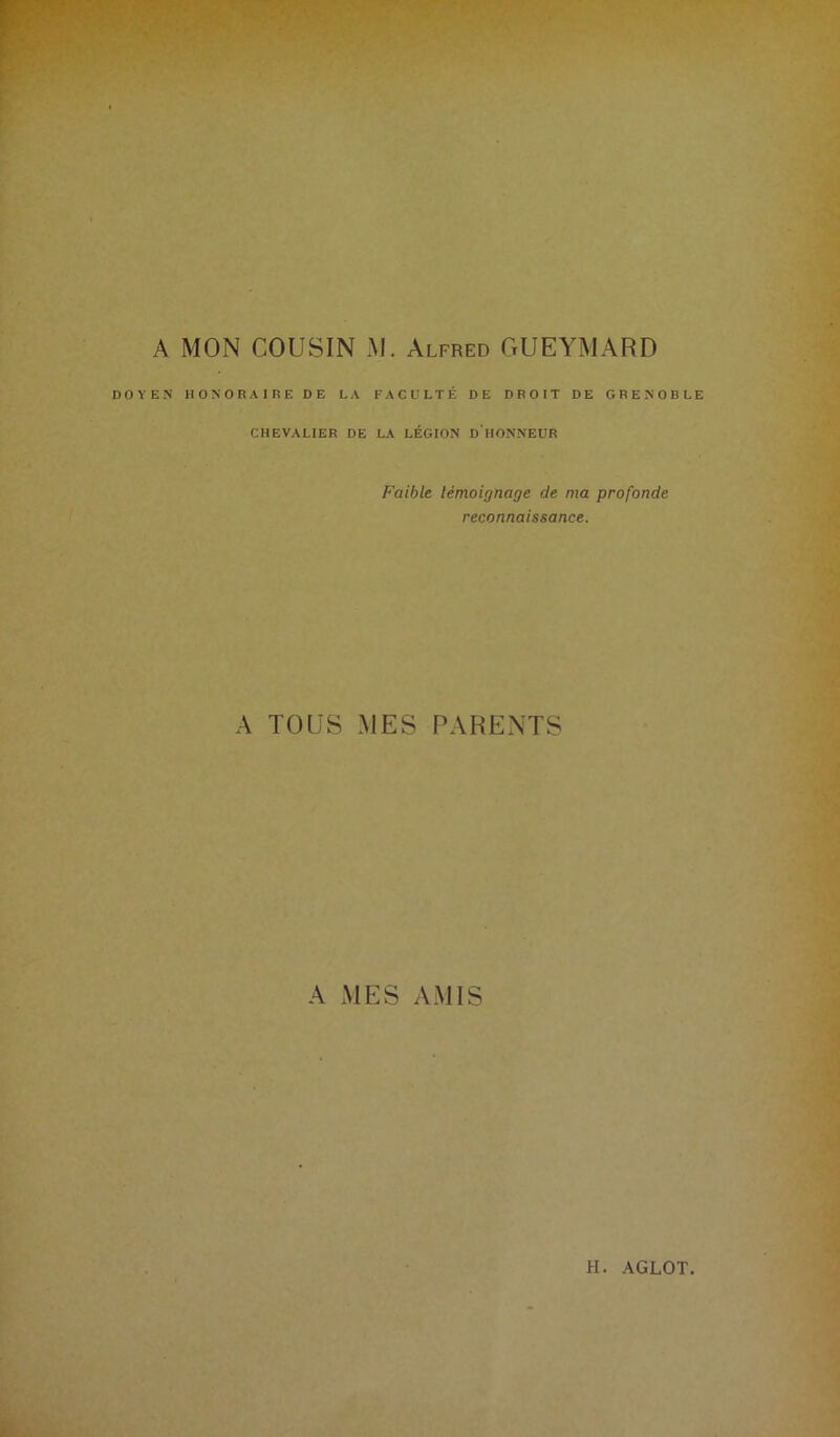 A MON COUSIN M. Alfred GUEYMARD DOYEN HONORAIRE DE LA FACULTÉ DE DROIT DE GRENOBLE CHEVALIER DE LA LÉGION DHONNEUR Faible témoignage de ma profonde reconnaissance. A TOUS MES PARENTS A MES AMIS H. AGLOT.