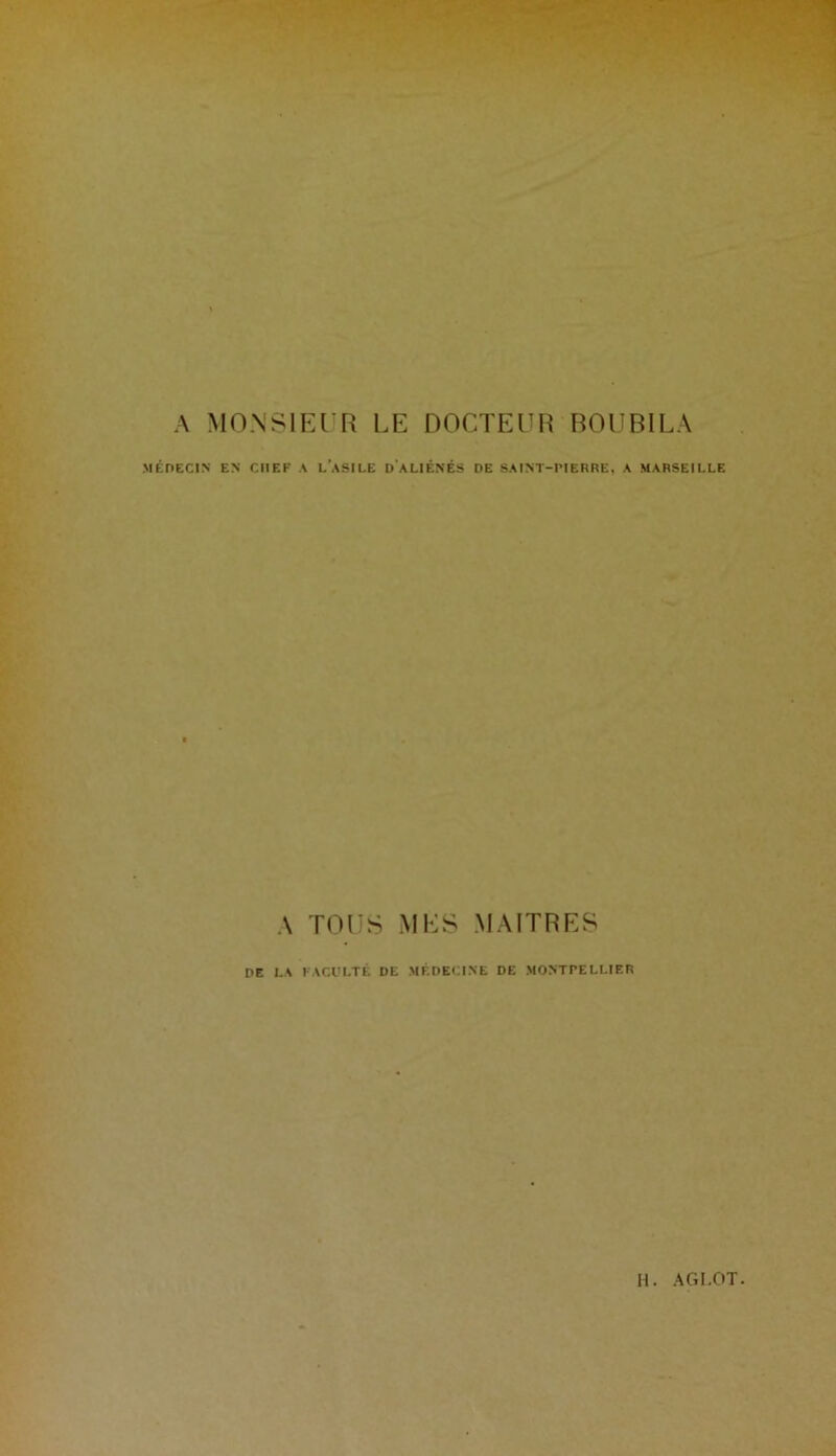 A MONSIEUR LE DOCTEUR BOUBILA MÉDECIN EN CHEF A LASILE D ALIÉNÉS DE SAINT-PIERRE, A MARSEILLE A TOUS MES MAITRES DE LA FACULTÉ DE MÉDECINE DE MONTPELLIER