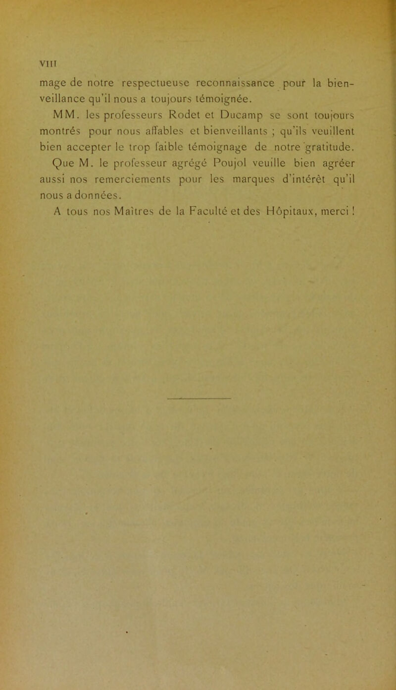 mage de notre respectueuse reconnaissance pour la bien- veillance qu’il nous a toujours témoignée. MM. les professeurs Rodet et Ducamp se sont toujours montrés pour nous affables et bienveillants ; qu’ils veuillent bien accepter le trop faible témoignage de notre gratitude. Que M. le professeur agrégé Poujol veuille bien agréer aussi nos remerciements pour les marques d'intérêt qu’il nous a données. A tous nos Maîtres de la Faculté et des Hôpitaux, merci 1