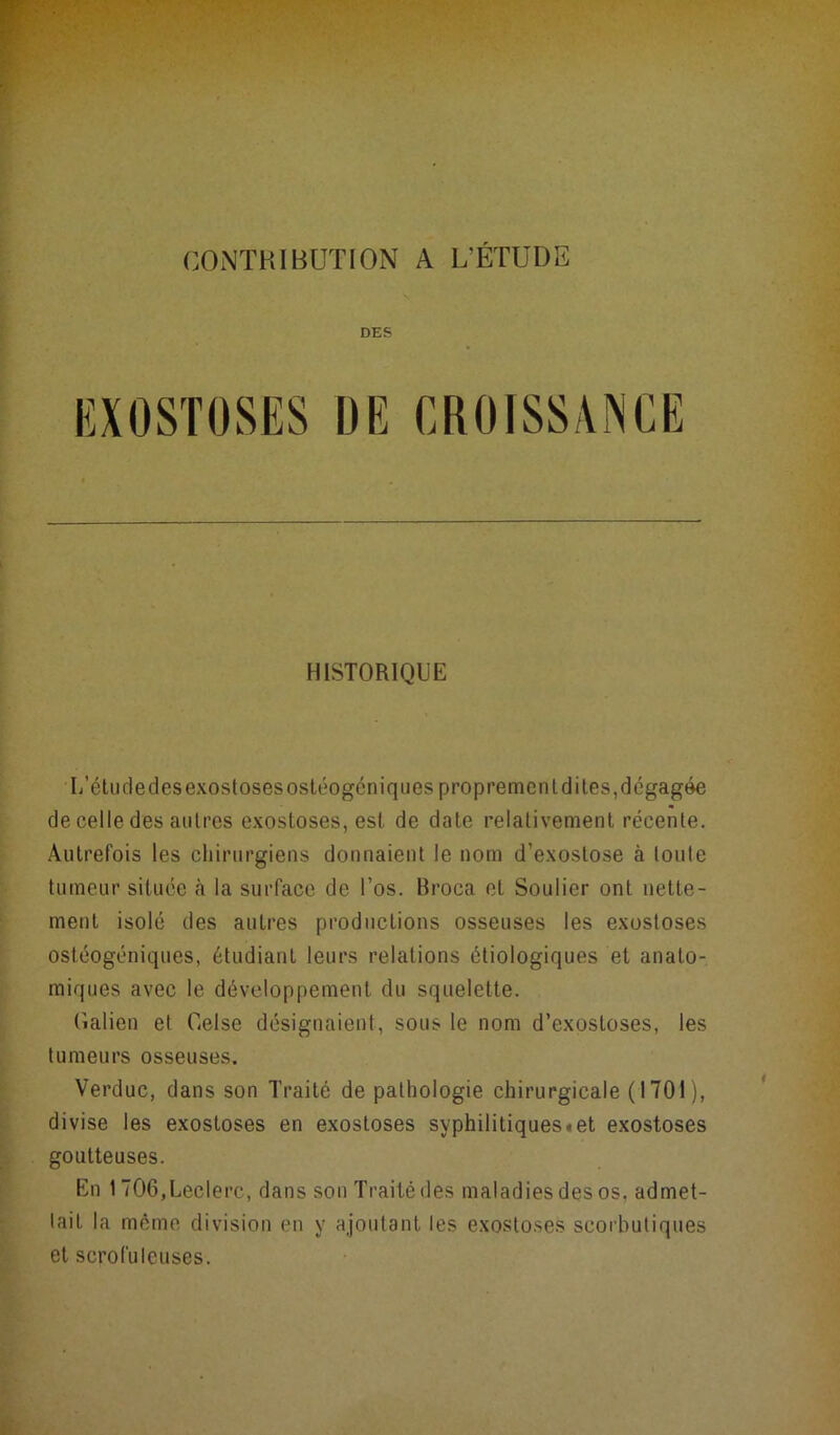 CONTRIBUTION A L’ÉTUDE DES EXOSTOSES DE CROISSANCE HISTORIQUE L’étu de des exostoses ostéogéniques propremenldites,dégagée de celle des autres exostoses, est de date relativement récente. Autrefois les chirurgiens donnaient le nom d’exostose à toute tumeur située la surface de l’os. Broca et Soulier ont nette- ment isolé des autres productions osseuses les exostoses ostéogéniques, étudiant leurs relations étiologiques et anato- miques avec le développement du squelette. Galien et Gelse désignaient, sous le nom d’exostoses, les tumeurs osseuses. Verduc, dans son Traité de pathologie chirurgicale (1701), divise les exostoses en exostoses syphilitiques «et exostoses goutteuses. En 1706,Leclerc, dans son Traité des maladies des os. admet- tait la même division en y ajoutant les exostoses scorbutiques et scrofuleuses.