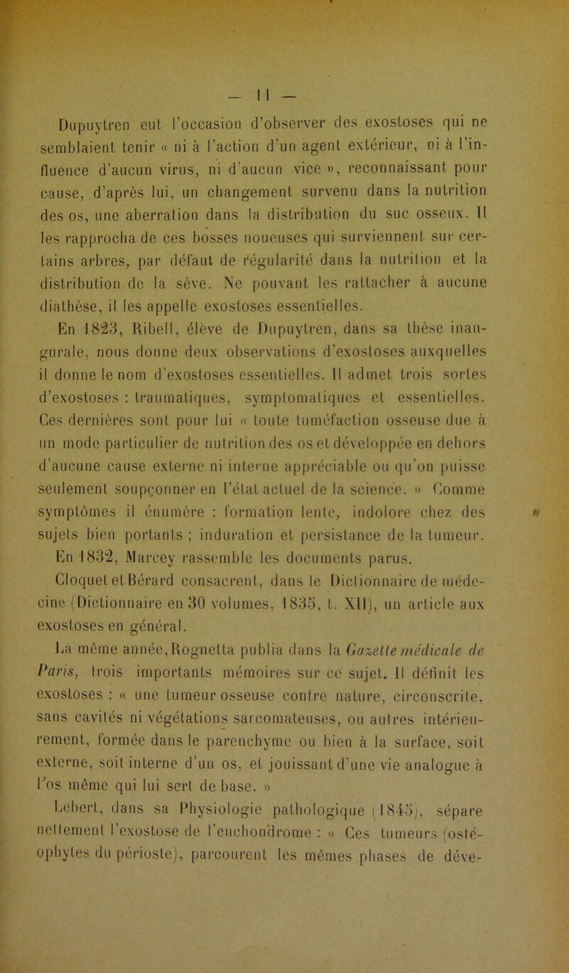 Dupuytren eut l’occasion d’observer des exostoses qui ne semblaient tenir « ni à l’action d’un agent extérieur, ni à 1 in- fluence d’aucun virus, ni d'aucun vice », reconnaissant pour cause, d’après lui, un changement survenu dans la nutrition des os, une aberration dans la distribution du suc osseux. 11 les rapprocha de ces bosses noueuses qui surviennent sur cer- tains arbres, par défaut de régularité dans la nutrition et la distribution de la sève. Ne pouvant les rattacher à aucune diathèse, il les appelle exostoses essentielles. En 1823, Ribell, élève de Dupuytren, dans sa thèse inau- gurale, nous donne deux observations d’exostoses auxquelles il donne le nom d’exostoses essentielles. Il admet trois sortes d’exostoses : traumatiques, symptomatiques et essentielles. Ces dernières sont pour lui « toute tuméfaction osseuse due à un mode particulier de nutrition des os et développée en dehors d’aucune cause externe ni interne appréciable ou qu’on puisse seulement soupçonner en l’état actuel de la science. » Comme symptômes il énumère : formation lente, indolore chez des sujets bien portants ; induration et persistance de la tumeur. En 1832, Marcey rassemble les documents parus. Cloquet et Bérard consacrent, dans le Dictionnaire de méde- cine (Dictionnaire en 30 volumes, 1835, t. XII), un article aux exostoses en général. La même année, Rognetta publia dans la Gazette médicale de Paris, trois importants mémoires sur ce sujet. Il définit les exostoses : « une tumeur osseuse contre nature, circonscrite, sans cavités ni végétations sarcomateuses, ou autres intérieu- rement, formée dans le parenchyme ou bien à la surface, soit externe, soit interne d’un os, et jouissant d’une vie analogue à Los même qui lui sert de base. » Lebert, dans sa Physiologie pathologique ( 18-4-5), sépare nettement l’exostose de feuchon'drome : « Ces tumeurs (osté- ophyles du périoste), parcourent les mêmes phases de déve-