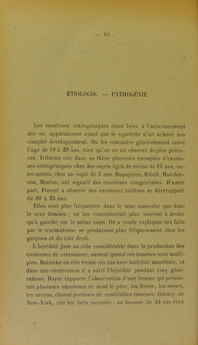 ÉTIOLOGIE. — PATHOGÉNIE Les exostoses ostéogéniques étant liées à l’accroissement des os, apparaissent avant que le squelette n’ait achevé son complet développement. On les rencontre généralement entre l’âge de 10 à 20 ans, bien qu’on en ait observé déplus préco- ces. Iribarne cite dans sa thèse plusieurs exemples d’exosto- ses ostéogéniques chez des sujets âgés de moins de 15 ans, en- tre autres, chez un sujet de 3 ans. Dupuylren, Itibell, Hutchin- son, Reulos, ont signalé des exostoses congénitales. D’autre part, Poucet a observé des exostoses tardives se développant de 20 à 25 ans. Elles sont plus fréquentes dans le sexe masculin que dans le sexe féminin ; on les rencontrerait plus souvent à droite qu'à gauche sur le même sujet. On a voulu expliquer ces faits par le traumatisme se produisant plus fréquemment chez les garçons et du côté droit. L’hérédité joue un rôle considérable dans la production des exostoses de croissance, surtout quand ces tumeurs sont multi- ples. Reinicke en cite trente-six cas avec hérédité manifeste, et dans une observation il a suivi l’hérédité pendant cinq géné- rations. Boyer rapporte l’observation d’une femme qui présen- tait plusieurs exostoses et dont le père, les frères, les sœurs, les neveux, étaient porteurs de semblables tumeurs. Gibney, de New-York, cite les faits suivants: un homme de 31 ans était