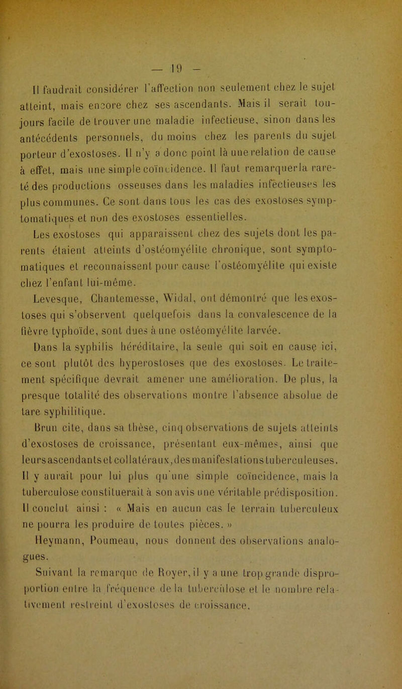 Il) Il faudrait considérer l'affection non seulement chez le sujet atteint, mais encore chez ses ascendants. Mais il serait tou- jours facile de trouver une maladie infectieuse, sinon dans les antécédents personnels, du moins chez les parenls du sujet porteur d’exostoses. Il n’y a donc point là une relation de cause à effet, mais une simple coïncidence. Il faut remarquerla rare- té des productions osseuses dans les maladies infectieuses les plus communes. Ce sont dans tous les cas des exostoses symp- tomatiques et nuii des exostoses essentielles. Les exostoses qui apparaissent chez des sujets dont les pa- renls étaient atteints d’ostéomyélite chronique, sont sympto- matiques et reconnaissent pour cause l’ostéomyélite qui existe chez l’enfant lui-même. Levesque, Chantemesse, Widal, ont démontré que les exos- toses qui s’observent quelquefois dans la convalescence de la fièvre typhoïde, sont dues à une ostéomyélite larvée. Dans la syphilis héréditaire, la seule qui soit en cause ici, ce sont plutôt des hyperostoses que des exostoses. Le traite- ment spécifique devrait amener une amélioration. De plus, la presque totalité des observations montre l’absence absolue de lare syphilitique. Brun cite, dans sa thèse, cinq observations de sujets atteints d’exostoses de croissance, présentant eux-mêmes, ainsi que leu rs ascendants et collatéraux, des manifestai ions tuberculeuses. Il y aurait pour lui plus qu’une simple coïncidence, mais la tuberculose constituerait à son avis une véritable prédisposition. Il conclut ainsi : « Mais en aucun cas le terrain tuberculeux ne pourra les produire de toutes pièces. » Heymann, Poumeau, nous donnent des observations analo- gues. Suivant la remarque de Boyer, il y a une trop grande dispro- portion entre la fréquence delà tuberculose et le nombre rela- tivement restreint d’exostoses de croissance.