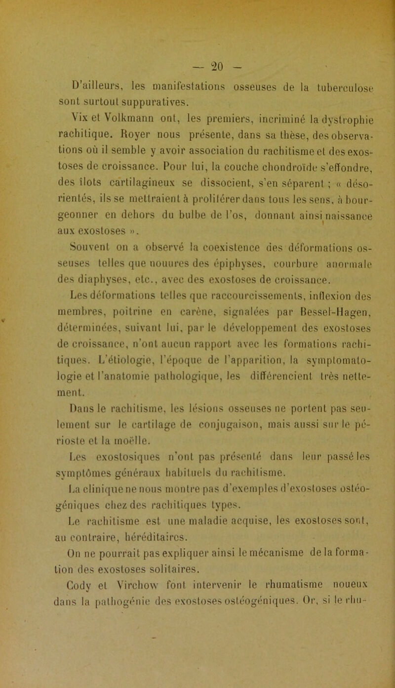 D’ailleurs, les manifestations osseuses de la tuberculose sont surtout suppuratives. Vix et Volkmann ont, les premiers, incriminé la dystrophie rachitique. Royer nous présente, dans sa thèse, des observa- tions où il semble y avoir association du rachitisme cl des exos- toses de croissance. Pour lui, la couche chondroïde s’effondre, des îlots cartilagineux se dissocient, s’en séparent ; « déso- rientés, ils se mettraient à proliférer dans tous les sens, à bour- geonner en dehors du bulbe de l’os, donnant ainsuiaissanee aux exostoses ». Souvent on a observé la coexistence des déformations os- seuses telles que nouures des épiphyses, courbure anormale des diaphyses, etc., avec des exostoses de croissance. Les déformations telles que raccourcissements, inflexion des membres, poitrine en carène, signalées par Bessel-Hagen, déterminées, suivant lui, par le développement des exostoses de croissance, n’ont aucun rapport avec les formations rachi- tiques. L’étiologie, l’époque de l’apparition, la symptomato- logie et l'anatomie pathologique, les différencient très nette- ment. Dans le rachitisme, les lésions osseuses ne portent pas seu- lement sur le cartilage de conjugaison, mais aussi sur le pé- rioste et la moelle. Les exostosiques n’ont pas présenté dans leur passé les symptômes généraux habituels du rachitisme. La clinique ne nous montre pas d’exemples d’exostoses ostéo- géniques chez des rachitiques types. Le rachitisme est une maladie acquise, les exostoses sont, au contraire, héréditaires. On ne pourrait pas expliquer ainsi le mécanisme de la forma- tion des exostoses solitaires. Cody et Virchow font intervenir le rhumatisme noueux dans la palhogénie des exostoses ostéogéniques. Or, si le rhu-