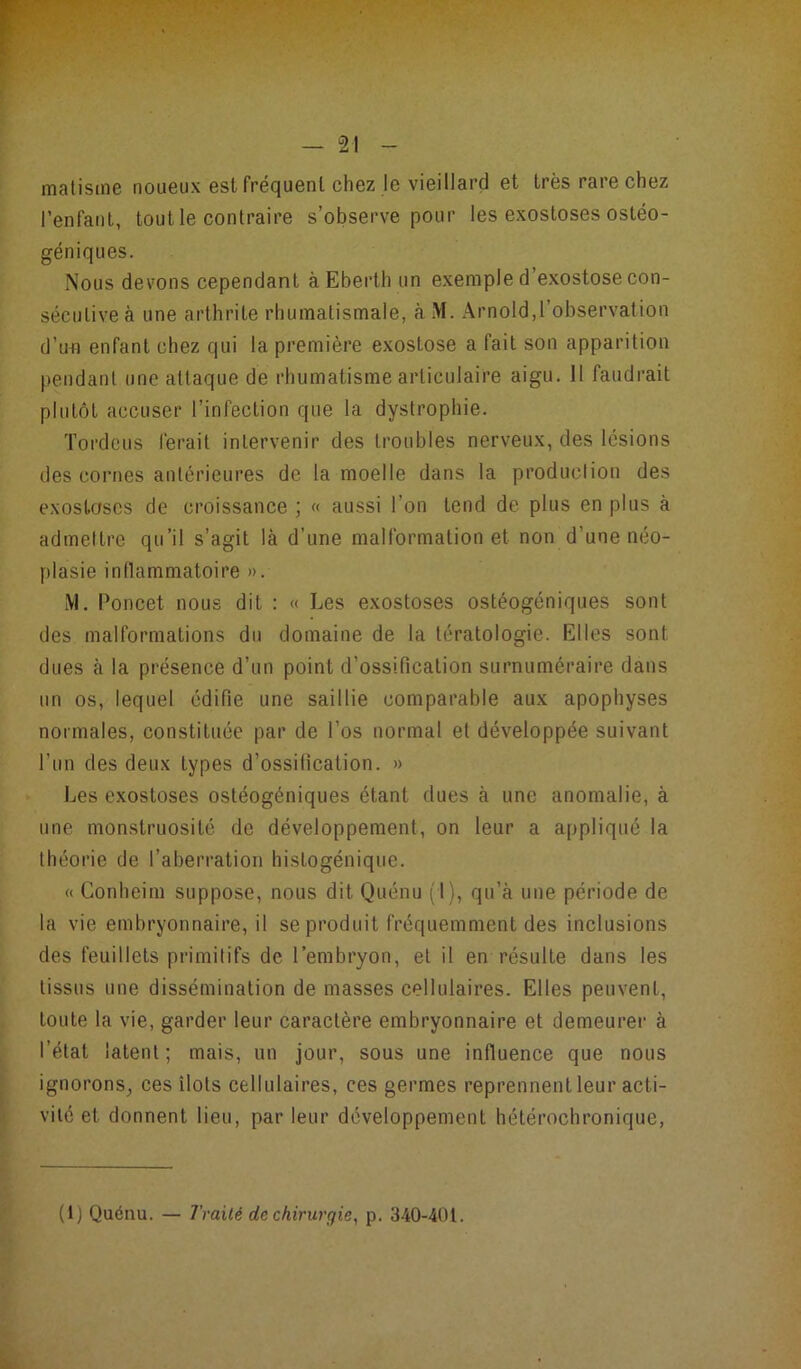 matisme noueux est fréquent chez le vieillard et très rare chez l’enfant, tout le contraire s’observe pour les exostoses ostéo- géniques. Nous devons cependant à Eberth un exemple d exostose con- sécutive à une arthrite rhumatismale, ci M. Arnold,l’observation d’un enfant chez qui la première exostose a fait son apparition pendant une attaque de rhumatisme articulaire aigu. 11 faudrait plutôt accuser l’infection que la dystrophie. Tordcus ferait intervenir des troubles nerveux, des lésions des cornes antérieures de la moelle dans la production des exostoses de croissance ; « aussi l’on tend de plus en plus à admettre qu’il s’agit là d’une malformation et non d’une néo- plasie inflammatoire ». M. Poucet nous dit : « Les exostoses ostéogéniques sont des malformations du domaine de la tératologie. Elles sont dues à la présence d’un point d’ossification surnuméraire dans un os, lequel édifie une saillie comparable aux apophyses normales, constituée par de l’os normal et développée suivant l’un des deux types d’ossification. » Les exostoses ostéogéniques étant dues à une anomalie, à une monstruosité de développement, on leur a appliqué la théorie de l’aberration hislogénique. « Conheim suppose, nous dit Quénu (I), qu’à une période de la vie embryonnaire, il se produit fréquemment des inclusions des feuillets primitifs de l'embryon, et il en résulte dans les tissus une dissémination de masses cellulaires. Elles peuvent, toute la vie, garder leur caractère embryonnaire et demeurer à l'état latent; mais, un jour, sous une influence que nous ignorons, ces îlots cellulaires, ces germes reprennent leur acti- vité et donnent lieu, par leur développement hétérocbronique, (1) Quénu. — Traité de chirurgie, p. 340-401.