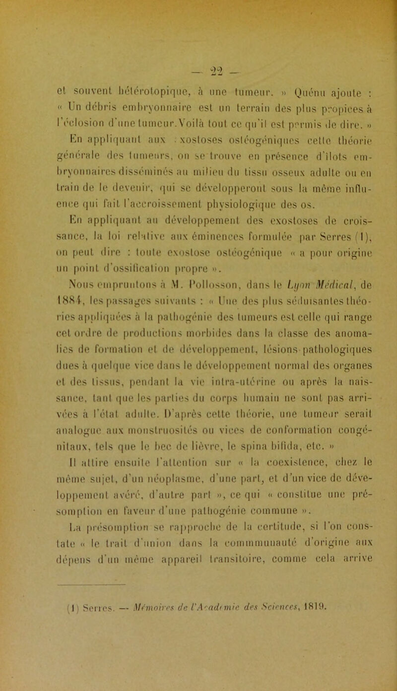 et souvent hétérotopique, à une tumeur. » Quénu ajoute : « Un débris embryonnaire est un terrain des plus propices à l’éclosion d'une tumeur. Voilà tout ce qu’il est permis de dire. » En appliquant aux xostoses ostéogéniques cette théorie générale des tumeurs, on se trouve en présence d’ilots em- bryonnaires disséminés au milieu du tissu osseux adulte ou en train de le devenir, qui se développeront sous la même influ- ence qui fait l’accroissement physiologique des os. En appliquant au développement des exostoses de crois- sance, la loi relative aux éminences formulée par Serres (I), on peut dire : toute exostose ostéogenique « a pour origine un point d’ossilicalion propre ». Nous empruntons à M. l’ollosson, dans le Lyon Médical, de 188-f, les passages suivants : « Une des plus séduisantes théo- ries appliquées à la palhogénie des tumeurs est celle qui range cet ordre de productions morbides dans la classe des anoma- lies de formation et de développement, lésions pathologiques dues à quelque vice dans le développement normal des organes et des tissus, pendant la vie intra-utérine ou après la nais- sance, tant que les parties du corps humain ne sont pas arri- vées à l’état adulte. D’après celte théorie, une tumeur serait analogue aux monstruosités ou vices de conformation congé- nitaux, tels que le bec de lièvre, le spina bilida, etc. » Il attire ensuite l’attention sur « la coexistence, chez le même sujet, d’un néoplasme, d’une part, et d’un vice de déve- loppement avéré, d’autre part », ce qui « constitue une pré- somption en faveur d’une pathogénie commune ». La présomption se rapproche de la certitude, si l’on cons- tate « le trait d union dans la cummmunauté d’origine aux dépens d’un même appareil transitoire, comme cela arrive