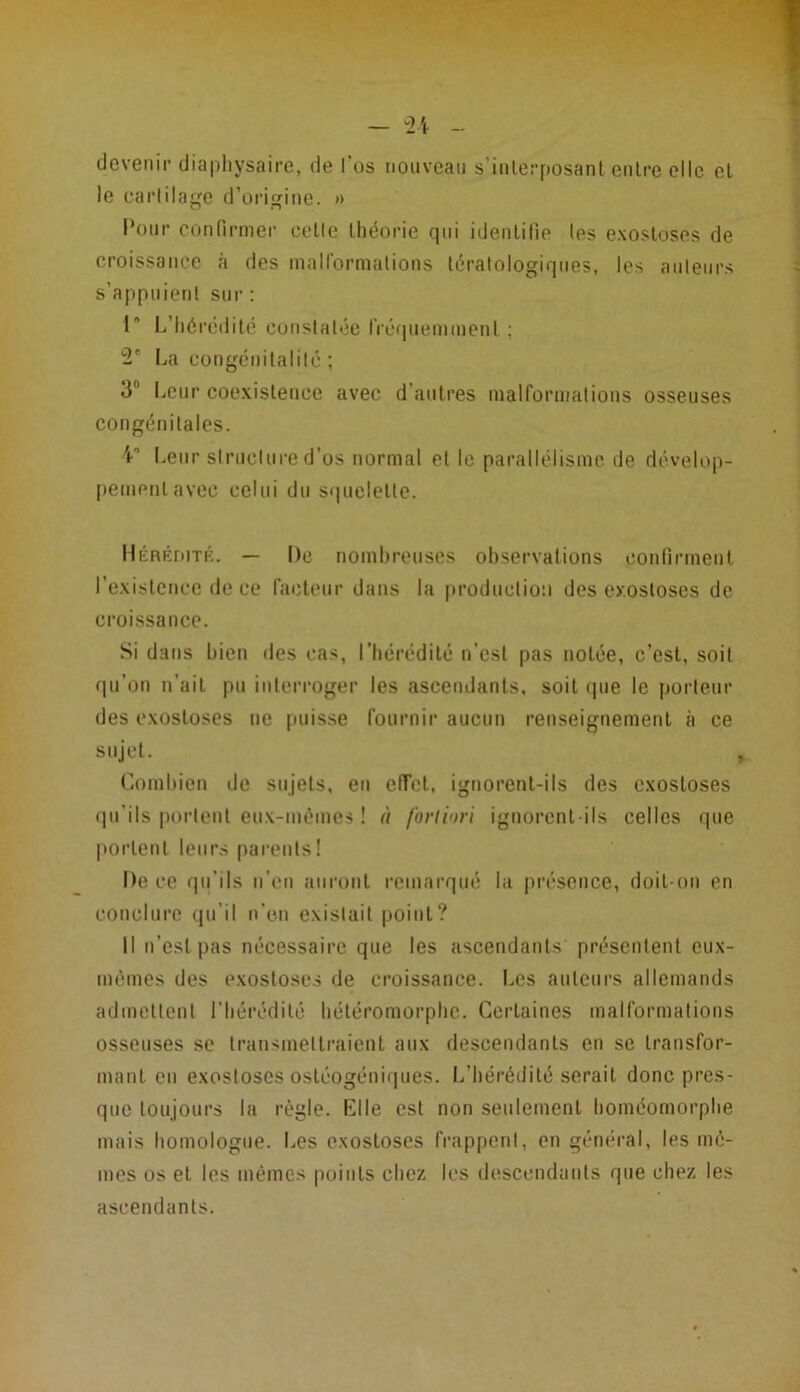 devenir- diaphysaire, de i’os nouveau s’interposant entre elle el le cartilage d’origine. » Pour confirmer celle théorie qui identifie les exostoses de croissance à des malformations tératologiques, les ailleurs s’appuient sur: I L’hérédité constatée fréquemment ; u2e La congénitalité ; 3fl Leur coexistence avec d autres malformations osseuses congénitales. V1 Leur structure d’os normal et le parallélisme de dévelop- pement avec celui du squelette. Hérédité. — De nombreuses observations confirment l’existence de ce facteur dans la production des exostoses de croissance. Si dans bien des cas, l'hérédité n'est pas notée, c’est, soit qu’on n'ait pu interroger les ascendants, soit que le porteur des exostoses ne puisse fournir aucun renseignement à ce sujet. Combien de sujets, en effet, ignorent-ils des exostoses qu'ils portent eux-mêmes ! à fortiori ignorent-ils celles que portent leurs parents! De ce qu’ils n'en auront remarqué la présence, doit-on en conclure qu’il n’en existait point? Il n’est pas nécessaire que les ascendants présentent eux- mèmes des exostoses de croissance. Les auteurs allemands admettent l’hérédité hétéromorphe. Certaines malformations osseuses se transmettraient aux descendants en se transfor- mant en exostoses ostéogéniques. L’hérédité serait donc pres- que toujours la règle. Elle est non seulement homéomorphe mais homologue. Les exostoses frappent, en général, les me- mes os et les mêmes points chez les descendants que chez les ascendants.