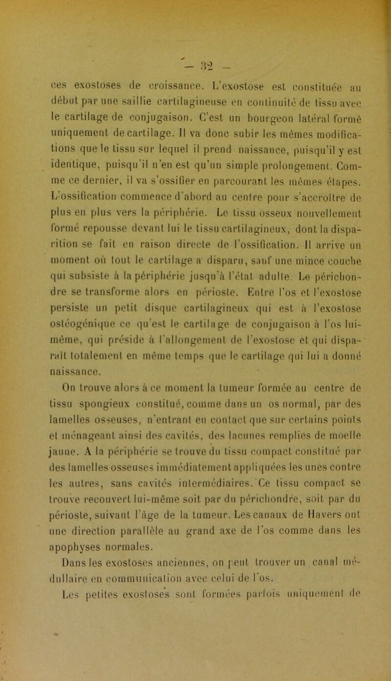 au ces exostoses de croissance. L’exostose est constituée début par une saillie cartilagineuse en continuité de tissu avec le cartilage de conjugaison. C’est un bourgeon latéral formé uniquement de cartilage. Il va donc subir les mêmes modifica- tions que le tissu sur lequel il prend naissance, puisqu’il y est identique, puisqu il n’en est qu’un simple prolongement. Com- me ce dernier, il va s’ossifier en parcourant les mêmes étapes. L:ossification commence d’abord au centre pour s’accroître de plus en plus vers la périphérie. Le tissu osseux nouvellement formé repousse devant lui le tissu cartilagineux, dont la dispa- rition se fait en raison directe de l’ossification. Il arrive un moment où tout le Cartilage a disparu, sauf une mince couche qui subsiste à la périphérie jusqu'à l’état adulte. Le périchon- dre se transforme alors en périoste. Entre l’os et l’exostose persiste un petit disque cartilagineux qui est à l’exostose ostéogénique ce qu’est le cartilage de conjugaison à l’os lui- même, qui préside à l’allongement de l’exostose et qui dispa- raît totalement en même temps que le cartilage qui lui a donné naissance. On trouve alors à ce moment la tumeur formée au centre de tissu spongieux constitué, comme dans un os normal, par des lamelles osseuses, n’entrant en contact que sur certains points et ménageant ainsi des cavités, des lacunes remplies de moelle jaune. A la périphérie se trouve du tissu compact constitué par des lamelles osseuses immédiatement appliquées les unes cont re les autres, sans cavités intermédiaires. Ce tissu compact se trouve recouvert lui-même soit par du périchondre, soit par du périoste, suivant l’âge de la tumeur. Les canaux de Havers ont une direction parallèle au grand axe de l’os comme dans les apophyses normales. Dans les exostoses anciennes, on peut trouver un canal mé- dullaire en communication avec celui de l'os. Les petites exostoses sont formées parfois uniquement de