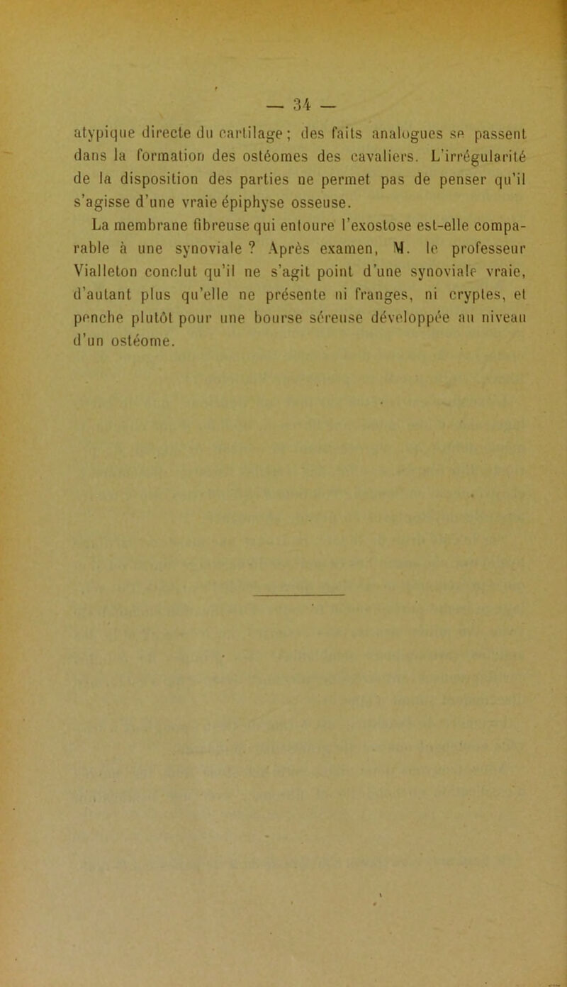atypique directe du cartilage; des faits analogues se passent dans la formation des ostéomes des cavaliers. L’irrégularité de la disposition des parties ne permet pas de penser qu’il s’agisse d’une vraie épiphyse osseuse. La membrane fibreuse qui entoure l’exostose est-elle compa- rable h une synoviale ? Après examen, M. le professeur Vialleton conclut qu’il ne s’agit point d’une synoviale vraie, d’autant plus qu’elle ne présente ni franges, ni cryptes, et penche plutôt pour une bourse séreuse développée au niveau d’un ostéome.