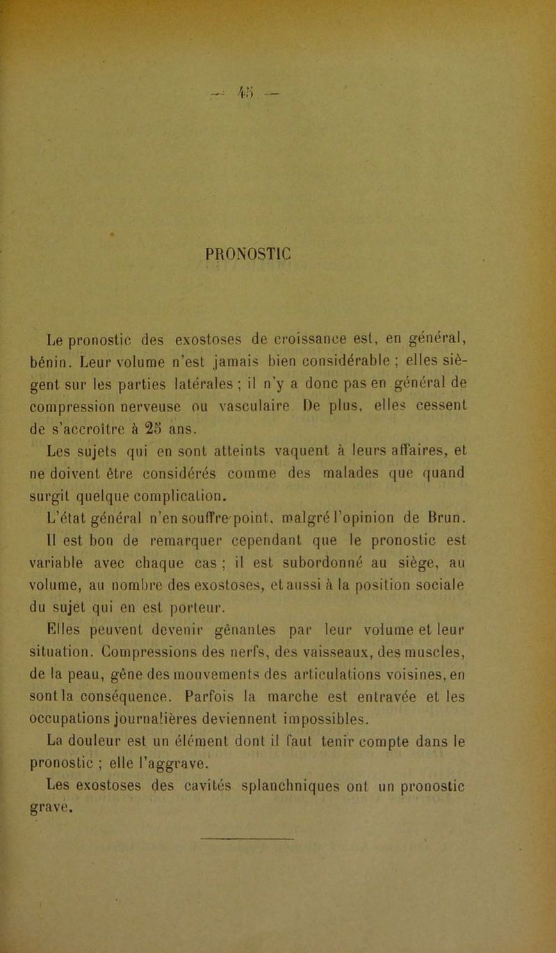PRONOSTIC Le pronostic des exostoses de croissance est, en général, bénin. Leur volume n’est jamais bien considérable ; elles siè- gent sur les parties latérales; il n’y a donc pas en général de compression nerveuse ou vasculaire De plus, elles cessent de s’accroître à 25 ans. Les sujets qui en sont atteints vaquent à leurs affaires, et ne doivent être considérés comme des malades que quand surgit quelque complication. L’état général n’en souffre point. malgré l’opinion de Brun. 11 est bon de remarquer cependant que le pronostic est variable avec chaque cas ; il est subordonné au siège, au volume, au nombre des exostoses, et aussi à la position sociale du sujet qui en est porteur. Elles peuvent devenir gênanLes par leur volume et leur situation. Compressions des nerfs, des vaisseaux, des muscles, de la peau, gêne des mouvements des articulations voisines, en sont la conséquence. Parfois la marche est entravée et les occupations journalières deviennent impossibles. La douleur est un élément dont il faut tenir compte dans le pronostic ; elle l’aggrave. Les exostoses des cavités splanchniques ont un pronostic grave.