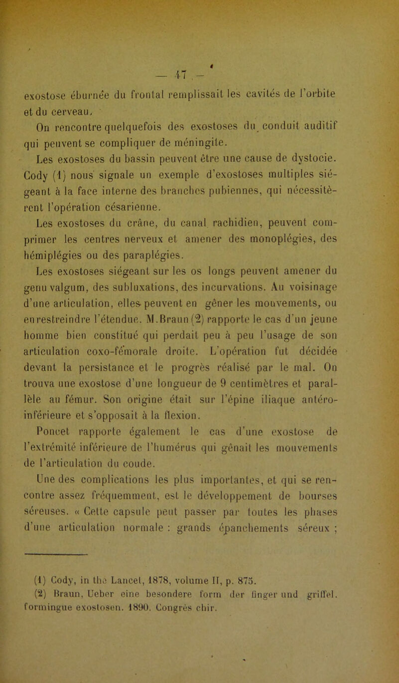 exostose éburnée du frontal remplissait les cavités de l’orbite et du cerveau. On rencontre quelquefois des exostoses du conduit auditif qui peuvent se compliquer de méningite. Les exostoses du bassin peuvent être une cause de dystocie. Cody (1) nous signale un exemple d’exostoses multiples sié- geant à la face interne des branches pubiennes, qui nécessitè- rent l’opération césarienne. Les exostoses du crâne, du canal rachidien, peuvent com- primer les centres nerveux et amener des monoplégies, des hémiplégies ou des paraplégies. Les exostoses siégeant sur les os longs peuvent amener du genuvalgum, des subluxations, des incurvations. Au voisinage d’une articulation, elles-peuvent en gêner les mouvements, ou enrestreindre l’étendue. M.Braun(2) rapporte le cas d’un jeune homme bien constitué qui perdait peu à peu l’usage de son articulation coxo-fé'morale droite. L’opération fut décidée devant la persistance et le progrès réalisé par le mal. On trouva une exostose d’une longueur de 9 centimètres et paral- lèle au fémur. Son origine était sur l’épine iliaque antéro- inférieure et s’opposait à la flexion. Poncet rapporte également le cas d’une exostose de l’extrémité inférieure de l’humérus qui gênait les mouvements de l’articulation du coude. Une des complications les plus importantes, et qui se ren- contre assez fréquemment, est le développement de bourses séreuses. « Celte capsule peut passer par toutes les phases d’une articulation normale : grands épanchements séreux ; (1) Cody, in tho Lancet, 1878, volume II, p. 875. (2) Braun, Uebor eine besondere form der ünger und griflel. formingue exoslosen. 18‘JU. Congrès chir.