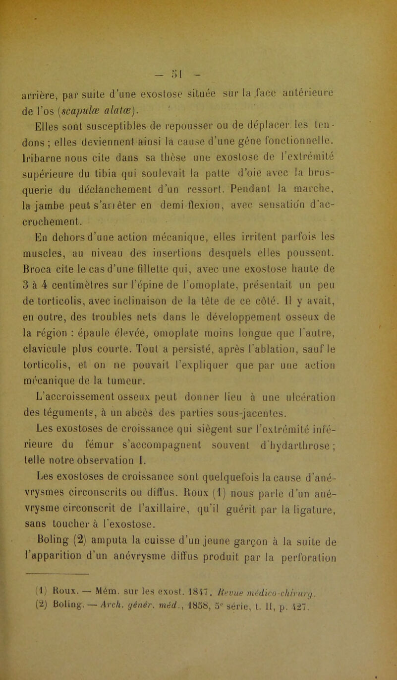 arrière, par suite d’une exostose située sur la lace antérieure de l’os (scapulœ alatce). Elles sont susceptibles de repousser ou de déplacer les ten- dons ; elles deviennent ainsi la cause d’une gène fonctionnelle. Iribarne nous cite dans sa tbèse une exostose de l’extrémité supérieure du tibia qui soulevait la patte d’oie avec la brus- querie du déclanchement d’un ressort. Pendant la marche, la jambe peut s’ati èter en demi flexion, avec sensation d’ac- crochement. En dehors d’une action mécanique, elles irritent parfois les muscles, au niveau des insertions desquels elles poussent. Broca cite le cas d’une fillette qui, avec une exostose haute de 3 à 4 centimètres sur l’épine de l’omoplate, présentait un peu de torticolis, avec inclinaison de la tète de ce côté. Il y avait, en outre, des troubles nets dans le développement osseux de la région : épaule élevée, omoplate moins longue que l’autre, clavicule plus courte. Tout a persisté, après l’ablation, sauf le torticolis, et on ne pouvait l’expliquer que par une action mécanique de la tumeur. L’accroissement osseux peut donner lieu à une ulcération des téguments, à un abcès des parties sous-jacentes. Les exostoses de croissance qui siègent sur l’extrémité infé- rieure du fémur s’accompagnent souvent d'hydarthrose ; telle notre observation I. Les exostoses de croissance sont quelquefois la cause d’ané- vrysmes circonscrits ou diffus. Roux (1) nous parle d’un ané- vrysme circonscrit de l’axillaire, qu’il guérit par la ligature, sans toucher à l'exostose. Boling (2) amputa la cuisse d’un jeune garçon à la suite de l’apparition d’un anévrysme diffus produit par la perforation (1) Houx. — Mém. sur les exost. 1847. H,-vue médico-chirùrg.